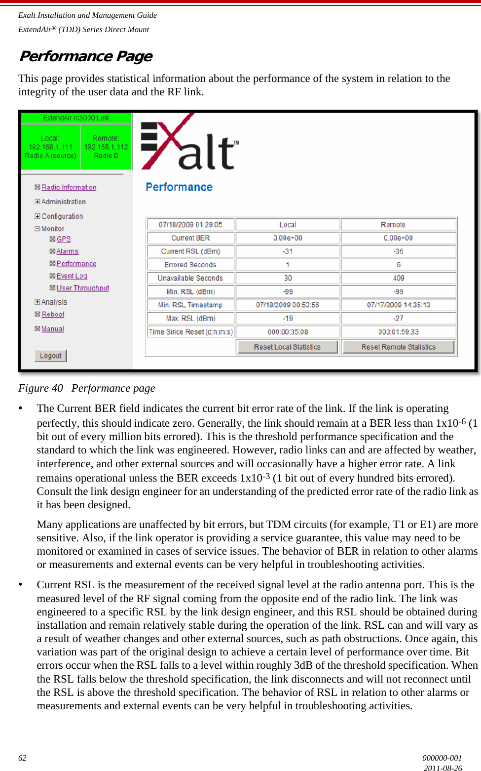 Exalt Installation and Management GuideExtendAir® (TDD) Series Direct Mount62 000000-0012011-08-26Performance PageThis page provides statistical information about the performance of the system in relation to the integrity of the user data and the RF link. Figure 40   Performance page•The Current BER field indicates the current bit error rate of the link. If the link is operating perfectly, this should indicate zero. Generally, the link should remain at a BER less than 1x10-6 (1 bit out of every million bits errored). This is the threshold performance specification and the standard to which the link was engineered. However, radio links can and are affected by weather, interference, and other external sources and will occasionally have a higher error rate. A link remains operational unless the BER exceeds 1x10-3 (1 bit out of every hundred bits errored). Consult the link design engineer for an understanding of the predicted error rate of the radio link as it has been designed. Many applications are unaffected by bit errors, but TDM circuits (for example, T1 or E1) are more sensitive. Also, if the link operator is providing a service guarantee, this value may need to be monitored or examined in cases of service issues. The behavior of BER in relation to other alarms or measurements and external events can be very helpful in troubleshooting activities.•Current RSL is the measurement of the received signal level at the radio antenna port. This is the measured level of the RF signal coming from the opposite end of the radio link. The link was engineered to a specific RSL by the link design engineer, and this RSL should be obtained during installation and remain relatively stable during the operation of the link. RSL can and will vary as a result of weather changes and other external sources, such as path obstructions. Once again, this variation was part of the original design to achieve a certain level of performance over time. Bit errors occur when the RSL falls to a level within roughly 3dB of the threshold specification. When the RSL falls below the threshold specification, the link disconnects and will not reconnect until the RSL is above the threshold specification. The behavior of RSL in relation to other alarms or measurements and external events can be very helpful in troubleshooting activities.