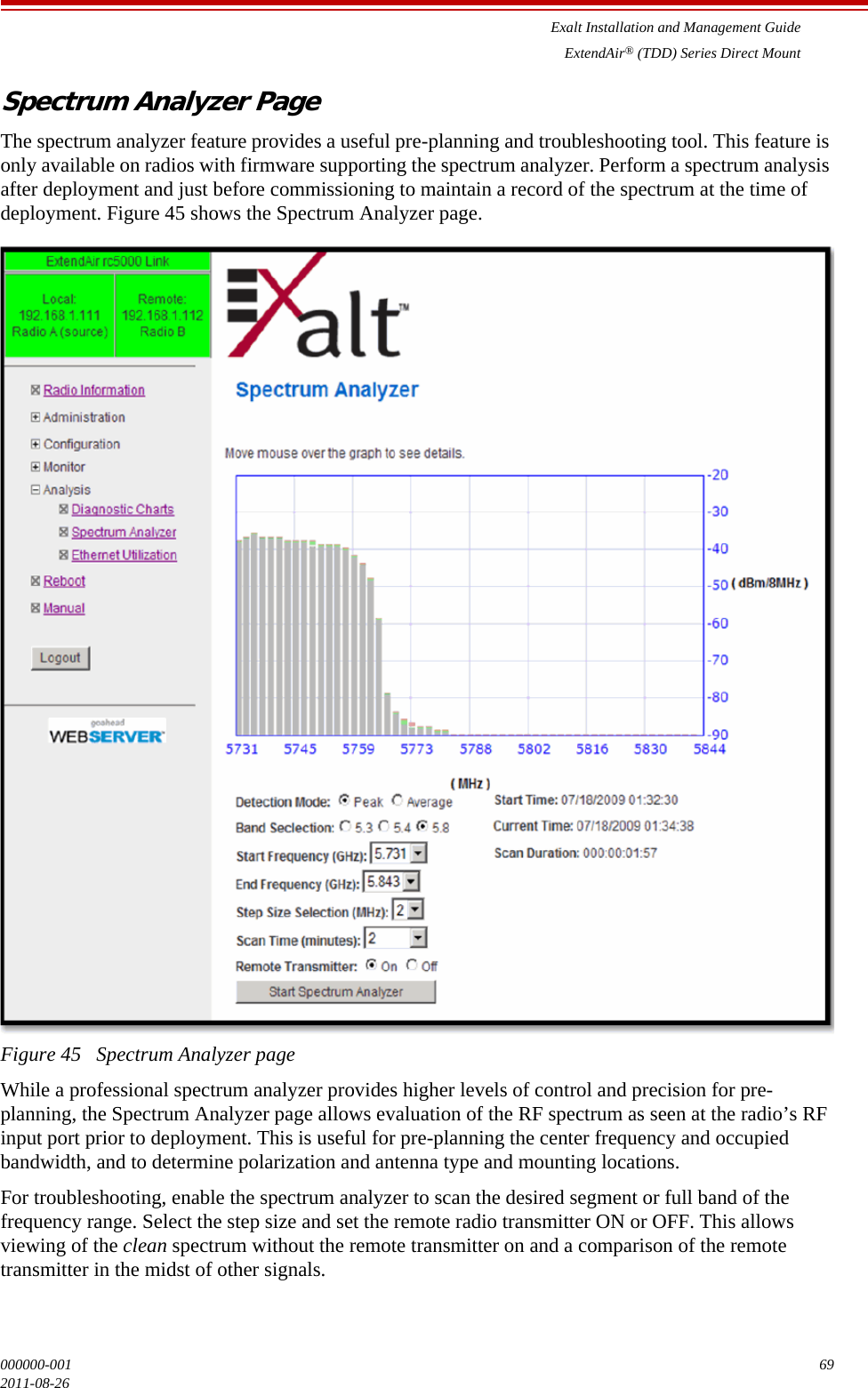 Exalt Installation and Management GuideExtendAir® (TDD) Series Direct Mount000000-001 692011-08-26Spectrum Analyzer PageThe spectrum analyzer feature provides a useful pre-planning and troubleshooting tool. This feature is only available on radios with firmware supporting the spectrum analyzer. Perform a spectrum analysis after deployment and just before commissioning to maintain a record of the spectrum at the time of deployment. Figure 45 shows the Spectrum Analyzer page.Figure 45   Spectrum Analyzer pageWhile a professional spectrum analyzer provides higher levels of control and precision for pre-planning, the Spectrum Analyzer page allows evaluation of the RF spectrum as seen at the radio’s RF input port prior to deployment. This is useful for pre-planning the center frequency and occupied bandwidth, and to determine polarization and antenna type and mounting locations. For troubleshooting, enable the spectrum analyzer to scan the desired segment or full band of the frequency range. Select the step size and set the remote radio transmitter ON or OFF. This allows viewing of the clean spectrum without the remote transmitter on and a comparison of the remote transmitter in the midst of other signals.