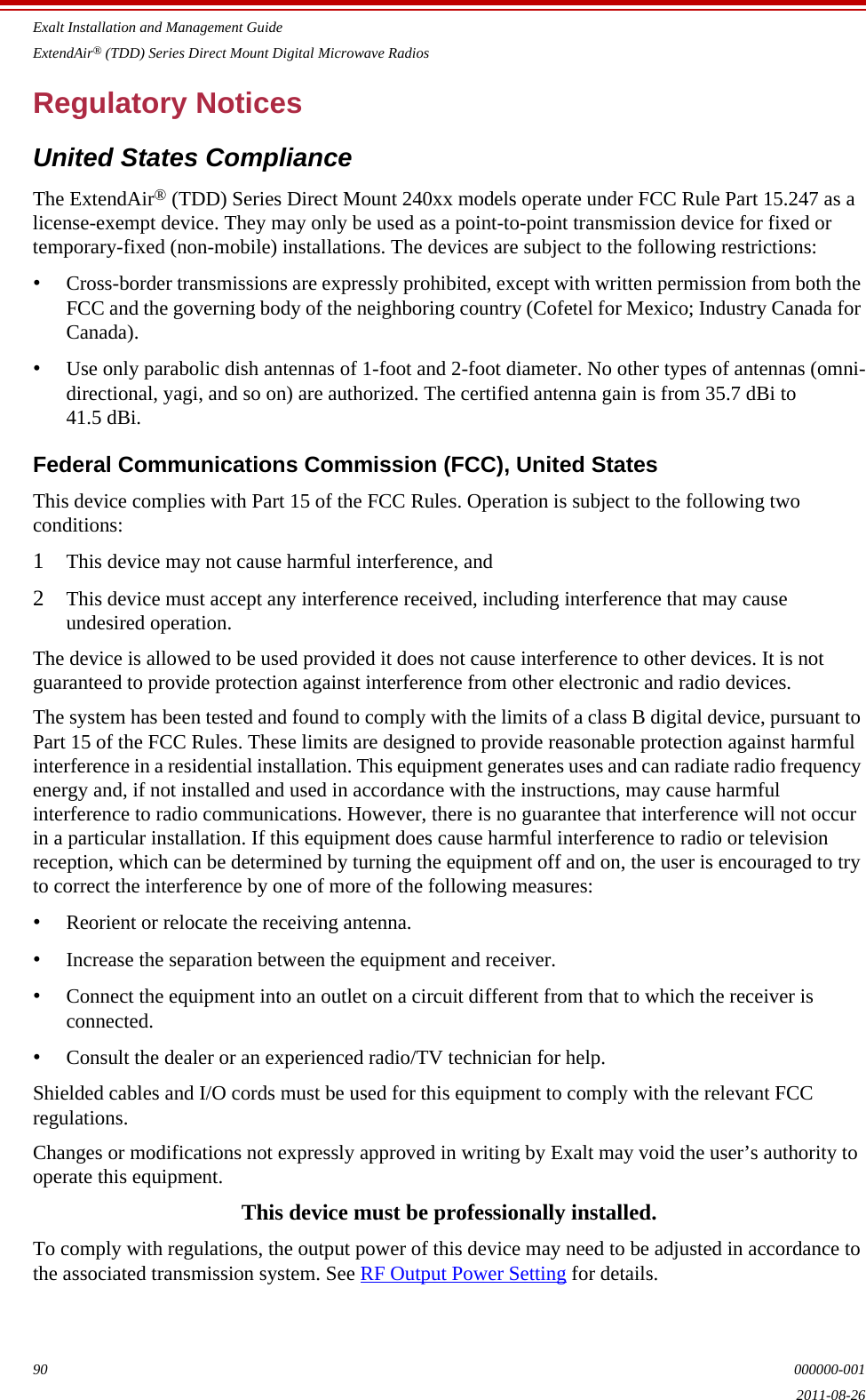 Exalt Installation and Management GuideExtendAir® (TDD) Series Direct Mount Digital Microwave Radios90 000000-0012011-08-26Regulatory NoticesUnited States ComplianceThe ExtendAir® (TDD) Series Direct Mount 240xx models operate under FCC Rule Part 15.247 as a license-exempt device. They may only be used as a point-to-point transmission device for fixed or temporary-fixed (non-mobile) installations. The devices are subject to the following restrictions:•Cross-border transmissions are expressly prohibited, except with written permission from both the FCC and the governing body of the neighboring country (Cofetel for Mexico; Industry Canada for Canada).•Use only parabolic dish antennas of 1-foot and 2-foot diameter. No other types of antennas (omni-directional, yagi, and so on) are authorized. The certified antenna gain is from 35.7 dBi to 41.5 dBi.Federal Communications Commission (FCC), United StatesThis device complies with Part 15 of the FCC Rules. Operation is subject to the following two conditions:1This device may not cause harmful interference, and2This device must accept any interference received, including interference that may cause undesired operation.The device is allowed to be used provided it does not cause interference to other devices. It is not guaranteed to provide protection against interference from other electronic and radio devices.The system has been tested and found to comply with the limits of a class B digital device, pursuant to Part 15 of the FCC Rules. These limits are designed to provide reasonable protection against harmful interference in a residential installation. This equipment generates uses and can radiate radio frequency energy and, if not installed and used in accordance with the instructions, may cause harmful interference to radio communications. However, there is no guarantee that interference will not occur in a particular installation. If this equipment does cause harmful interference to radio or television reception, which can be determined by turning the equipment off and on, the user is encouraged to try to correct the interference by one of more of the following measures:•Reorient or relocate the receiving antenna.•Increase the separation between the equipment and receiver.•Connect the equipment into an outlet on a circuit different from that to which the receiver is connected.•Consult the dealer or an experienced radio/TV technician for help.Shielded cables and I/O cords must be used for this equipment to comply with the relevant FCC regulations.Changes or modifications not expressly approved in writing by Exalt may void the user’s authority to operate this equipment.This device must be professionally installed.To comply with regulations, the output power of this device may need to be adjusted in accordance to the associated transmission system. See RF Output Power Setting for details.