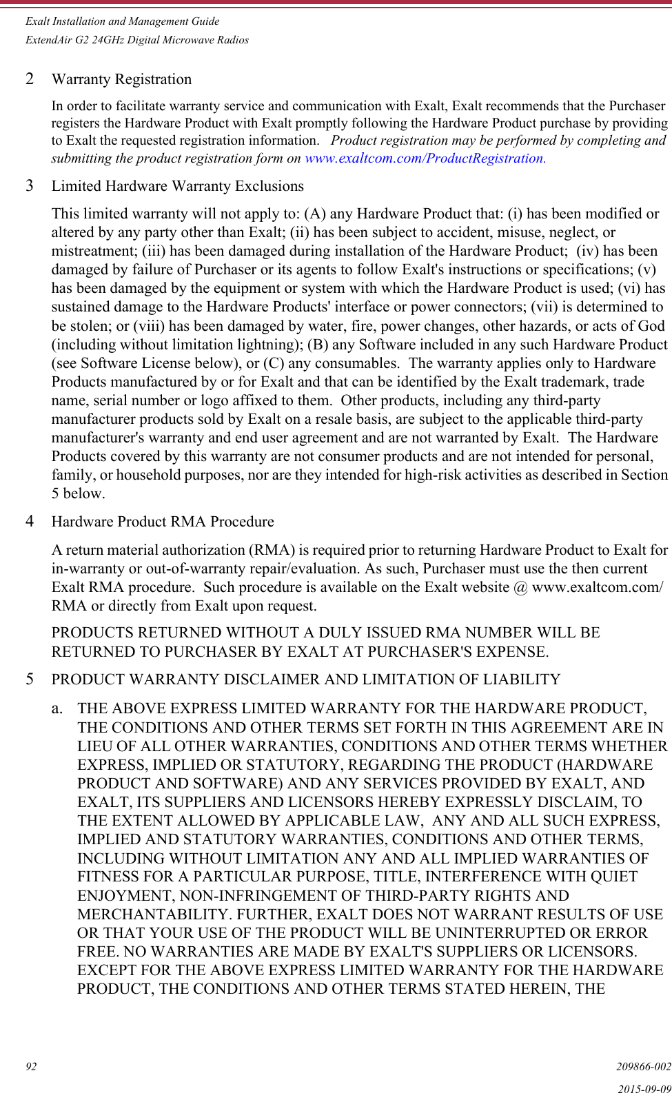Exalt Installation and Management GuideExtendAir G2 24GHz Digital Microwave Radios92 209866-0022015-09-092Warranty Registration In order to facilitate warranty service and communication with Exalt, Exalt recommends that the Purchaser registers the Hardware Product with Exalt promptly following the Hardware Product purchase by providing to Exalt the requested registration information.   Product registration may be performed by completing and submitting the product registration form on www.exaltcom.com/ProductRegistration. 3Limited Hardware Warranty Exclusions This limited warranty will not apply to: (A) any Hardware Product that: (i) has been modified or altered by any party other than Exalt; (ii) has been subject to accident, misuse, neglect, or mistreatment; (iii) has been damaged during installation of the Hardware Product;  (iv) has been damaged by failure of Purchaser or its agents to follow Exalt&apos;s instructions or specifications; (v) has been damaged by the equipment or system with which the Hardware Product is used; (vi) has sustained damage to the Hardware Products&apos; interface or power connectors; (vii) is determined to be stolen; or (viii) has been damaged by water, fire, power changes, other hazards, or acts of God (including without limitation lightning); (B) any Software included in any such Hardware Product (see Software License below), or (C) any consumables.  The warranty applies only to Hardware Products manufactured by or for Exalt and that can be identified by the Exalt trademark, trade name, serial number or logo affixed to them.  Other products, including any third-party manufacturer products sold by Exalt on a resale basis, are subject to the applicable third-party manufacturer&apos;s warranty and end user agreement and are not warranted by Exalt.  The Hardware Products covered by this warranty are not consumer products and are not intended for personal, family, or household purposes, nor are they intended for high-risk activities as described in Section 5 below. 4Hardware Product RMA Procedure A return material authorization (RMA) is required prior to returning Hardware Product to Exalt for in-warranty or out-of-warranty repair/evaluation. As such, Purchaser must use the then current Exalt RMA procedure.  Such procedure is available on the Exalt website @ www.exaltcom.com/RMA or directly from Exalt upon request.PRODUCTS RETURNED WITHOUT A DULY ISSUED RMA NUMBER WILL BE RETURNED TO PURCHASER BY EXALT AT PURCHASER&apos;S EXPENSE. 5PRODUCT WARRANTY DISCLAIMER AND LIMITATION OF LIABILITYa. THE ABOVE EXPRESS LIMITED WARRANTY FOR THE HARDWARE PRODUCT, THE CONDITIONS AND OTHER TERMS SET FORTH IN THIS AGREEMENT ARE IN LIEU OF ALL OTHER WARRANTIES, CONDITIONS AND OTHER TERMS WHETHER EXPRESS, IMPLIED OR STATUTORY, REGARDING THE PRODUCT (HARDWARE PRODUCT AND SOFTWARE) AND ANY SERVICES PROVIDED BY EXALT, AND EXALT, ITS SUPPLIERS AND LICENSORS HEREBY EXPRESSLY DISCLAIM, TO THE EXTENT ALLOWED BY APPLICABLE LAW,  ANY AND ALL SUCH EXPRESS, IMPLIED AND STATUTORY WARRANTIES, CONDITIONS AND OTHER TERMS, INCLUDING WITHOUT LIMITATION ANY AND ALL IMPLIED WARRANTIES OF FITNESS FOR A PARTICULAR PURPOSE, TITLE, INTERFERENCE WITH QUIET ENJOYMENT, NON-INFRINGEMENT OF THIRD-PARTY RIGHTS AND MERCHANTABILITY. FURTHER, EXALT DOES NOT WARRANT RESULTS OF USE OR THAT YOUR USE OF THE PRODUCT WILL BE UNINTERRUPTED OR ERROR FREE. NO WARRANTIES ARE MADE BY EXALT&apos;S SUPPLIERS OR LICENSORS. EXCEPT FOR THE ABOVE EXPRESS LIMITED WARRANTY FOR THE HARDWARE PRODUCT, THE CONDITIONS AND OTHER TERMS STATED HEREIN, THE 