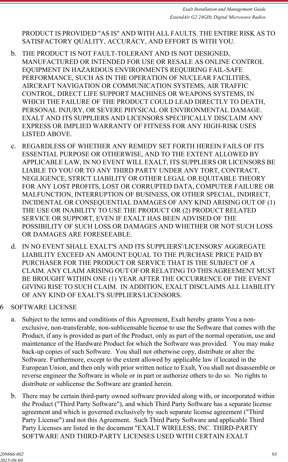 Exalt Installation and Management GuideExtendAir G2 24GHz Digital Microwave Radios209866-002 932015-09-09PRODUCT IS PROVIDED &quot;AS IS&quot; AND WITH ALL FAULTS. THE ENTIRE RISK AS TO SATISFACTORY QUALITY, ACCURACY, AND EFFORT IS WITH YOU. b. THE PRODUCT IS NOT FAULT-TOLERANT AND IS NOT DESIGNED, MANUFACTURED OR INTENDED FOR USE OR RESALE AS ONLINE CONTROL EQUIPMENT IN HAZARDOUS ENVIRONMENTS REQUIRING FAIL-SAFE PERFORMANCE, SUCH AS IN THE OPERATION OF NUCLEAR FACILITIES, AIRCRAFT NAVIGATION OR COMMUNICATION SYSTEMS, AIR TRAFFIC CONTROL, DIRECT LIFE SUPPORT MACHINES OR WEAPONS SYSTEMS, IN WHICH THE FAILURE OF THE PRODUCT COULD LEAD DIRECTLY TO DEATH, PERSONAL INJURY, OR SEVERE PHYSICAL OR ENVIRONMENTAL DAMAGE.  EXALT AND ITS SUPPLIERS AND LICENSORS SPECIFICALLY DISCLAIM ANY EXPRESS OR IMPLIED WARRANTY OF FITNESS FOR ANY HIGH-RISK USES LISTED ABOVE. c. REGARDLESS OF WHETHER ANY REMEDY SET FORTH HEREIN FAILS OF ITS ESSENTIAL PURPOSE OR OTHERWISE, AND TO THE EXTENT ALLOWED BY APPLICABLE LAW, IN NO EVENT WILL EXALT, ITS SUPPLIERS OR LICENSORS BE LIABLE TO YOU OR TO ANY THIRD PARTY UNDER ANY TORT, CONTRACT, NEGLIGENCE, STRICT LIABILITY OR OTHER LEGAL OR EQUITABLE THEORY FOR ANY LOST PROFITS, LOST OR CORRUPTED DATA, COMPUTER FAILURE OR MALFUNCTION, INTERRUPTION OF BUSINESS, OR OTHER SPECIAL, INDIRECT, INCIDENTAL OR CONSEQUENTIAL DAMAGES OF ANY KIND ARISING OUT OF (1) THE USE OR INABILITY TO USE THE PRODUCT OR (2) PRODUCT RELATED SERVICE OR SUPPORT, EVEN IF EXALT HAS BEEN ADVISED OF THE POSSIBILITY OF SUCH LOSS OR DAMAGES AND WHETHER OR NOT SUCH LOSS OR DAMAGES ARE FORESEEABLE. d. IN NO EVENT SHALL EXALT&apos;S AND ITS SUPPLIERS&apos;/LICENSORS&apos; AGGREGATE LIABILITY EXCEED AN AMOUNT EQUAL TO THE PURCHASE PRICE PAID BY PURCHASER FOR THE PRODUCT OR SERVICE THAT IS THE SUBJECT OF A CLAIM. ANY CLAIM ARISING OUT OF OR RELATING TO THIS AGREEMENT MUST BE BROUGHT WITHIN ONE (1) YEAR AFTER THE OCCURRENCE OF THE EVENT GIVING RISE TO SUCH CLAIM.  IN ADDITION, EXALT DISCLAIMS ALL LIABILITY OF ANY KIND OF EXALT&apos;S SUPPLIERS/LICENSORS. 6SOFTWARE LICENSEa. Subject to the terms and conditions of this Agreement, Exalt hereby grants You a non-exclusive, non-transferable, non-sublicensable license to use the Software that comes with the Product, if any is provided as part of the Product, only as part of the normal operation, use and maintenance of the Hardware Product for which the Software was provided.   You may make back-up copies of such Software.  You shall not otherwise copy, distribute or alter the Software. Furthermore, except to the extent allowed by applicable law if located in the European Union, and then only with prior written notice to Exalt, You shall not disassemble or reverse engineer the Software in whole or in part or authorize others to do so.  No rights to distribute or sublicense the Software are granted herein. b. There may be certain third-party owned software provided along with, or incorporated within the Product (&quot;Third Party Software&quot;), and which Third Party Software has a separate license agreement and which is governed exclusively by such separate license agreement (&quot;Third Party License&quot;) and not this Agreement.  Such Third Party Software and applicable Third Party Licenses are listed in the document &quot;EXALT WIRELESS, INC. THIRD-PARTY SOFTWARE AND THIRD-PARTY LICENSES USED WITH CERTAIN EXALT 