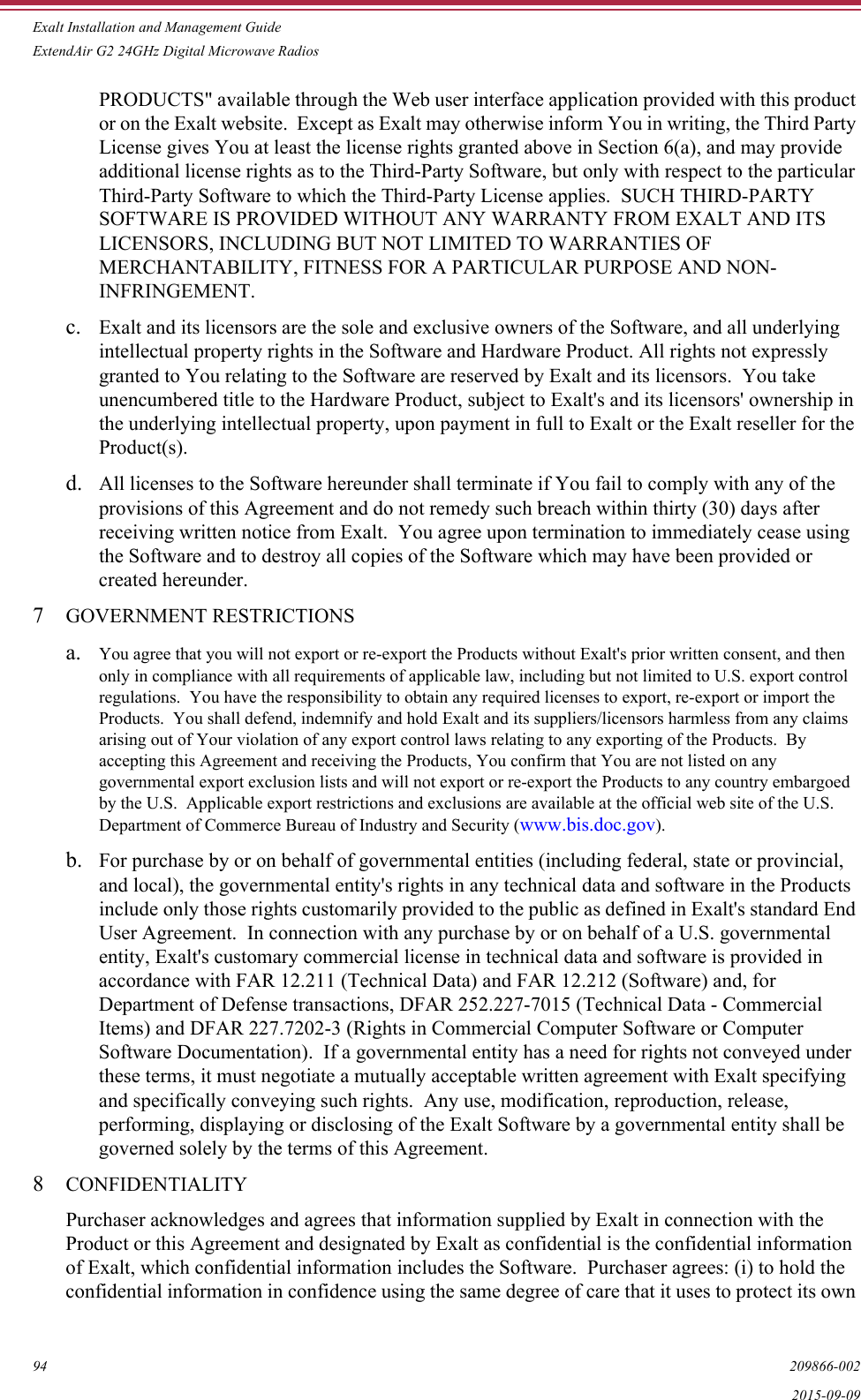 Exalt Installation and Management GuideExtendAir G2 24GHz Digital Microwave Radios94 209866-0022015-09-09PRODUCTS&quot; available through the Web user interface application provided with this product or on the Exalt website.  Except as Exalt may otherwise inform You in writing, the Third Party License gives You at least the license rights granted above in Section 6(a), and may provide additional license rights as to the Third-Party Software, but only with respect to the particular Third-Party Software to which the Third-Party License applies.  SUCH THIRD-PARTY SOFTWARE IS PROVIDED WITHOUT ANY WARRANTY FROM EXALT AND ITS LICENSORS, INCLUDING BUT NOT LIMITED TO WARRANTIES OF MERCHANTABILITY, FITNESS FOR A PARTICULAR PURPOSE AND NON-INFRINGEMENT. c. Exalt and its licensors are the sole and exclusive owners of the Software, and all underlying intellectual property rights in the Software and Hardware Product. All rights not expressly granted to You relating to the Software are reserved by Exalt and its licensors.  You take unencumbered title to the Hardware Product, subject to Exalt&apos;s and its licensors&apos; ownership in the underlying intellectual property, upon payment in full to Exalt or the Exalt reseller for the Product(s). d. All licenses to the Software hereunder shall terminate if You fail to comply with any of the provisions of this Agreement and do not remedy such breach within thirty (30) days after receiving written notice from Exalt.  You agree upon termination to immediately cease using the Software and to destroy all copies of the Software which may have been provided or created hereunder. 7GOVERNMENT RESTRICTIONSa. You agree that you will not export or re-export the Products without Exalt&apos;s prior written consent, and then only in compliance with all requirements of applicable law, including but not limited to U.S. export control regulations.  You have the responsibility to obtain any required licenses to export, re-export or import the Products.  You shall defend, indemnify and hold Exalt and its suppliers/licensors harmless from any claims arising out of Your violation of any export control laws relating to any exporting of the Products.  By accepting this Agreement and receiving the Products, You confirm that You are not listed on any governmental export exclusion lists and will not export or re-export the Products to any country embargoed by the U.S.  Applicable export restrictions and exclusions are available at the official web site of the U.S. Department of Commerce Bureau of Industry and Security (www.bis.doc.gov). b. For purchase by or on behalf of governmental entities (including federal, state or provincial, and local), the governmental entity&apos;s rights in any technical data and software in the Products include only those rights customarily provided to the public as defined in Exalt&apos;s standard End User Agreement.  In connection with any purchase by or on behalf of a U.S. governmental entity, Exalt&apos;s customary commercial license in technical data and software is provided in accordance with FAR 12.211 (Technical Data) and FAR 12.212 (Software) and, for Department of Defense transactions, DFAR 252.227-7015 (Technical Data - Commercial Items) and DFAR 227.7202-3 (Rights in Commercial Computer Software or Computer Software Documentation).  If a governmental entity has a need for rights not conveyed under these terms, it must negotiate a mutually acceptable written agreement with Exalt specifying and specifically conveying such rights.  Any use, modification, reproduction, release, performing, displaying or disclosing of the Exalt Software by a governmental entity shall be governed solely by the terms of this Agreement. 8CONFIDENTIALITYPurchaser acknowledges and agrees that information supplied by Exalt in connection with the Product or this Agreement and designated by Exalt as confidential is the confidential information of Exalt, which confidential information includes the Software.  Purchaser agrees: (i) to hold the confidential information in confidence using the same degree of care that it uses to protect its own 