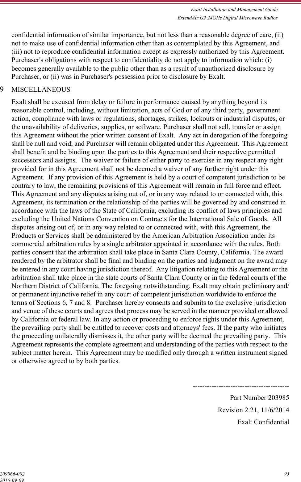 Exalt Installation and Management GuideExtendAir G2 24GHz Digital Microwave Radios209866-002 952015-09-09confidential information of similar importance, but not less than a reasonable degree of care, (ii) not to make use of confidential information other than as contemplated by this Agreement, and (iii) not to reproduce confidential information except as expressly authorized by this Agreement.  Purchaser&apos;s obligations with respect to confidentiality do not apply to information which: (i) becomes generally available to the public other than as a result of unauthorized disclosure by Purchaser, or (ii) was in Purchaser&apos;s possession prior to disclosure by Exalt. 9MISCELLANEOUSExalt shall be excused from delay or failure in performance caused by anything beyond its reasonable control, including, without limitation, acts of God or of any third party, government action, compliance with laws or regulations, shortages, strikes, lockouts or industrial disputes, or the unavailability of deliveries, supplies, or software. Purchaser shall not sell, transfer or assign this Agreement without the prior written consent of Exalt.  Any act in derogation of the foregoing shall be null and void, and Purchaser will remain obligated under this Agreement.  This Agreement shall benefit and be binding upon the parties to this Agreement and their respective permitted successors and assigns.  The waiver or failure of either party to exercise in any respect any right provided for in this Agreement shall not be deemed a waiver of any further right under this Agreement.  If any provision of this Agreement is held by a court of competent jurisdiction to be contrary to law, the remaining provisions of this Agreement will remain in full force and effect.  This Agreement and any disputes arising out of, or in any way related to or connected with, this Agreement, its termination or the relationship of the parties will be governed by and construed in accordance with the laws of the State of California, excluding its conflict of laws principles and excluding the United Nations Convention on Contracts for the International Sale of Goods.  All disputes arising out of, or in any way related to or connected with, with this Agreement, the Products or Services shall be administered by the American Arbitration Association under its commercial arbitration rules by a single arbitrator appointed in accordance with the rules. Both parties consent that the arbitration shall take place in Santa Clara County, California. The award rendered by the arbitrator shall be final and binding on the parties and judgment on the award may be entered in any court having jurisdiction thereof.  Any litigation relating to this Agreement or the arbitration shall take place in the state courts of Santa Clara County or in the federal courts of the Northern District of California. The foregoing notwithstanding, Exalt may obtain preliminary and/or permanent injunctive relief in any court of competent jurisdiction worldwide to enforce the terms of Sections 6, 7 and 8.  Purchaser hereby consents and submits to the exclusive jurisdiction and venue of these courts and agrees that process may be served in the manner provided or allowed by California or federal law. In any action or proceeding to enforce rights under this Agreement, the prevailing party shall be entitled to recover costs and attorneys&apos; fees. If the party who initiates the proceeding unilaterally dismisses it, the other party will be deemed the prevailing party.  This Agreement represents the complete agreement and understanding of the parties with respect to the subject matter herein.  This Agreement may be modified only through a written instrument signed or otherwise agreed to by both parties. -----------------------------------------Part Number 203985Revision 2.21, 11/6/2014Exalt Confidential