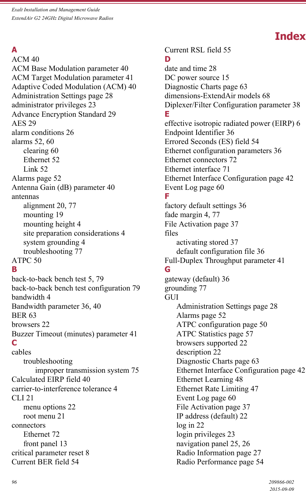 Exalt Installation and Management GuideExtendAir G2 24GHz Digital Microwave Radios96 209866-0022015-09-09IndexAACM 40ACM Base Modulation parameter 40ACM Target Modulation parameter 41Adaptive Coded Modulation (ACM) 40Administration Settings page 28administrator privileges 23Advance Encryption Standard 29AES 29alarm conditions 26alarms 52, 60clearing 60Ethernet 52Link 52Alarms page 52Antenna Gain (dB) parameter 40antennasalignment 20, 77mounting 19mounting height 4site preparation considerations 4system grounding 4troubleshooting 77ATPC 50Bback-to-back bench test 5, 79back-to-back bench test configuration 79bandwidth 4Bandwidth parameter 36, 40BER 63browsers 22Buzzer Timeout (minutes) parameter 41Ccablestroubleshootingimproper transmission system 75Calculated EIRP field 40carrier-to-interference tolerance 4CLI 21menu options 22root menu 21connectorsEthernet 72front panel 13critical parameter reset 8Current BER field 54Current RSL field 55Ddate and time 28DC power source 15Diagnostic Charts page 63dimensions-ExtendAir models 68Diplexer/Filter Configuration parameter 38Eeffective isotropic radiated power (EIRP) 6Endpoint Identifier 36Errored Seconds (ES) field 54Ethernet configuration parameters 36Ethernet connectors 72Ethernet interface 71Ethernet Interface Configuration page 42Event Log page 60Ffactory default settings 36fade margin 4, 77File Activation page 37filesactivating stored 37default configuration file 36Full-Duplex Throughput parameter 41Ggateway (default) 36grounding 77GUIAdministration Settings page 28Alarms page 52ATPC configuration page 50ATPC Statistics page 57browsers supported 22description 22Diagnostic Charts page 63Ethernet Interface Configuration page 42Ethernet Learning 48Ethernet Rate Limiting 47Event Log page 60File Activation page 37IP address (default) 22log in 22login privileges 23navigation panel 25, 26Radio Information page 27Radio Performance page 54