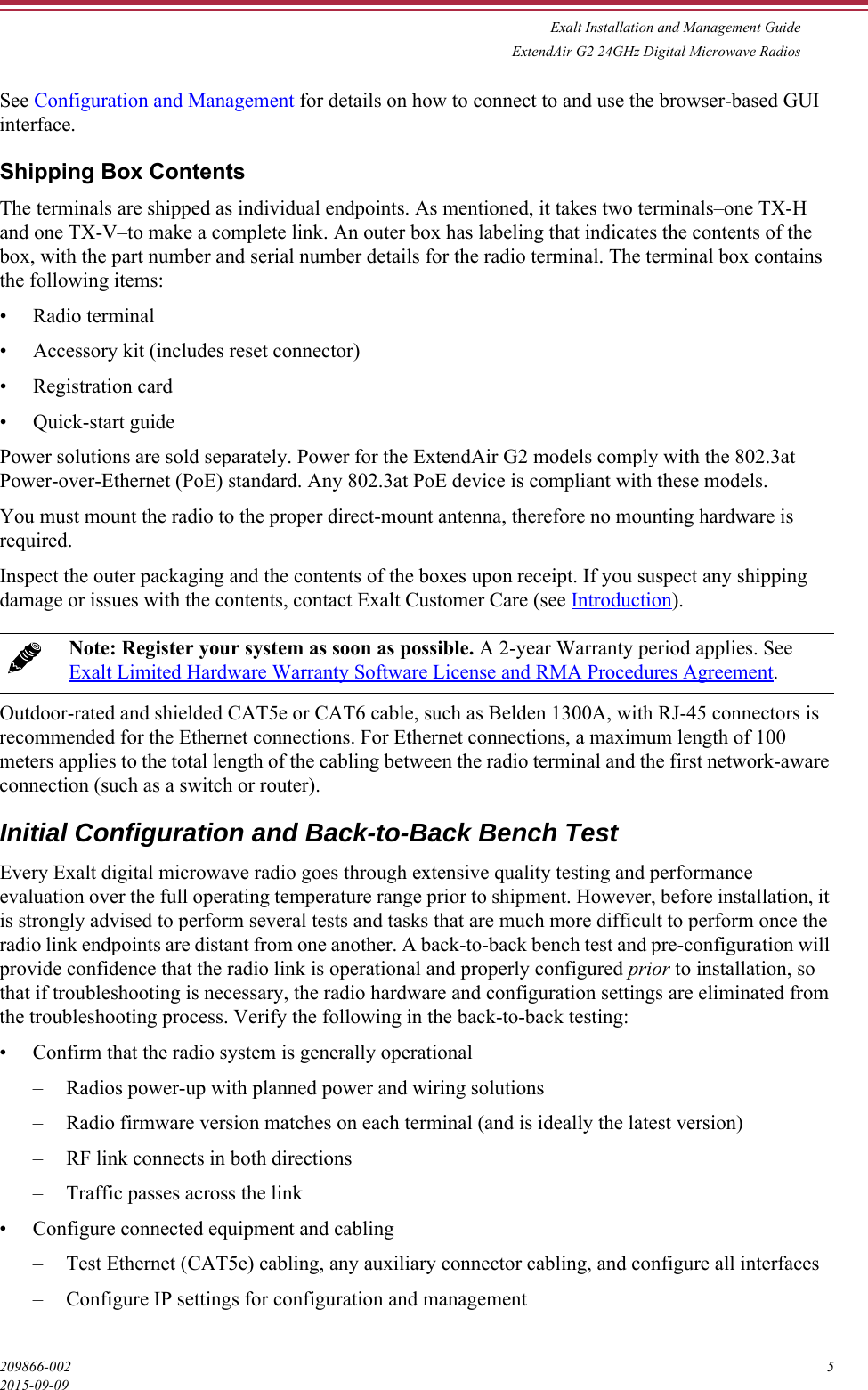 Exalt Installation and Management GuideExtendAir G2 24GHz Digital Microwave Radios209866-002 52015-09-09See Configuration and Management for details on how to connect to and use the browser-based GUI interface.Shipping Box ContentsThe terminals are shipped as individual endpoints. As mentioned, it takes two terminals–one TX-H and one TX-V–to make a complete link. An outer box has labeling that indicates the contents of the box, with the part number and serial number details for the radio terminal. The terminal box contains the following items:• Radio terminal• Accessory kit (includes reset connector)• Registration card• Quick-start guidePower solutions are sold separately. Power for the ExtendAir G2 models comply with the 802.3at Power-over-Ethernet (PoE) standard. Any 802.3at PoE device is compliant with these models. You must mount the radio to the proper direct-mount antenna, therefore no mounting hardware is required. Inspect the outer packaging and the contents of the boxes upon receipt. If you suspect any shipping damage or issues with the contents, contact Exalt Customer Care (see Introduction).Outdoor-rated and shielded CAT5e or CAT6 cable, such as Belden 1300A, with RJ-45 connectors is recommended for the Ethernet connections. For Ethernet connections, a maximum length of 100 meters applies to the total length of the cabling between the radio terminal and the first network-aware connection (such as a switch or router).Initial Configuration and Back-to-Back Bench Test Every Exalt digital microwave radio goes through extensive quality testing and performance evaluation over the full operating temperature range prior to shipment. However, before installation, it is strongly advised to perform several tests and tasks that are much more difficult to perform once the radio link endpoints are distant from one another. A back-to-back bench test and pre-configuration will provide confidence that the radio link is operational and properly configured prior to installation, so that if troubleshooting is necessary, the radio hardware and configuration settings are eliminated from the troubleshooting process. Verify the following in the back-to-back testing:• Confirm that the radio system is generally operational– Radios power-up with planned power and wiring solutions– Radio firmware version matches on each terminal (and is ideally the latest version)– RF link connects in both directions– Traffic passes across the link• Configure connected equipment and cabling– Test Ethernet (CAT5e) cabling, any auxiliary connector cabling, and configure all interfaces– Configure IP settings for configuration and managementNote: Register your system as soon as possible. A 2-year Warranty period applies. See Exalt Limited Hardware Warranty Software License and RMA Procedures Agreement.