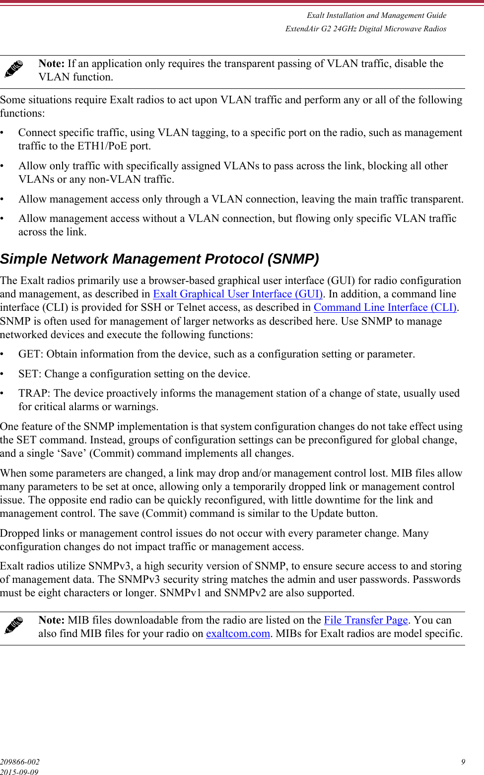 Exalt Installation and Management GuideExtendAir G2 24GHz Digital Microwave Radios209866-002 92015-09-09Some situations require Exalt radios to act upon VLAN traffic and perform any or all of the following functions:• Connect specific traffic, using VLAN tagging, to a specific port on the radio, such as management traffic to the ETH1/PoE port.• Allow only traffic with specifically assigned VLANs to pass across the link, blocking all other VLANs or any non-VLAN traffic.• Allow management access only through a VLAN connection, leaving the main traffic transparent.• Allow management access without a VLAN connection, but flowing only specific VLAN traffic across the link.Simple Network Management Protocol (SNMP)The Exalt radios primarily use a browser-based graphical user interface (GUI) for radio configuration and management, as described in Exalt Graphical User Interface (GUI). In addition, a command line interface (CLI) is provided for SSH or Telnet access, as described in Command Line Interface (CLI). SNMP is often used for management of larger networks as described here. Use SNMP to manage networked devices and execute the following functions:• GET: Obtain information from the device, such as a configuration setting or parameter.• SET: Change a configuration setting on the device.• TRAP: The device proactively informs the management station of a change of state, usually used for critical alarms or warnings.One feature of the SNMP implementation is that system configuration changes do not take effect using the SET command. Instead, groups of configuration settings can be preconfigured for global change, and a single ‘Save’ (Commit) command implements all changes.When some parameters are changed, a link may drop and/or management control lost. MIB files allow many parameters to be set at once, allowing only a temporarily dropped link or management control issue. The opposite end radio can be quickly reconfigured, with little downtime for the link and management control. The save (Commit) command is similar to the Update button. Dropped links or management control issues do not occur with every parameter change. Many configuration changes do not impact traffic or management access.Exalt radios utilize SNMPv3, a high security version of SNMP, to ensure secure access to and storing of management data. The SNMPv3 security string matches the admin and user passwords. Passwords must be eight characters or longer. SNMPv1 and SNMPv2 are also supported. Note: If an application only requires the transparent passing of VLAN traffic, disable the VLAN function. Note: MIB files downloadable from the radio are listed on the File Transfer Page. You can also find MIB files for your radio on exaltcom.com. MIBs for Exalt radios are model specific.
