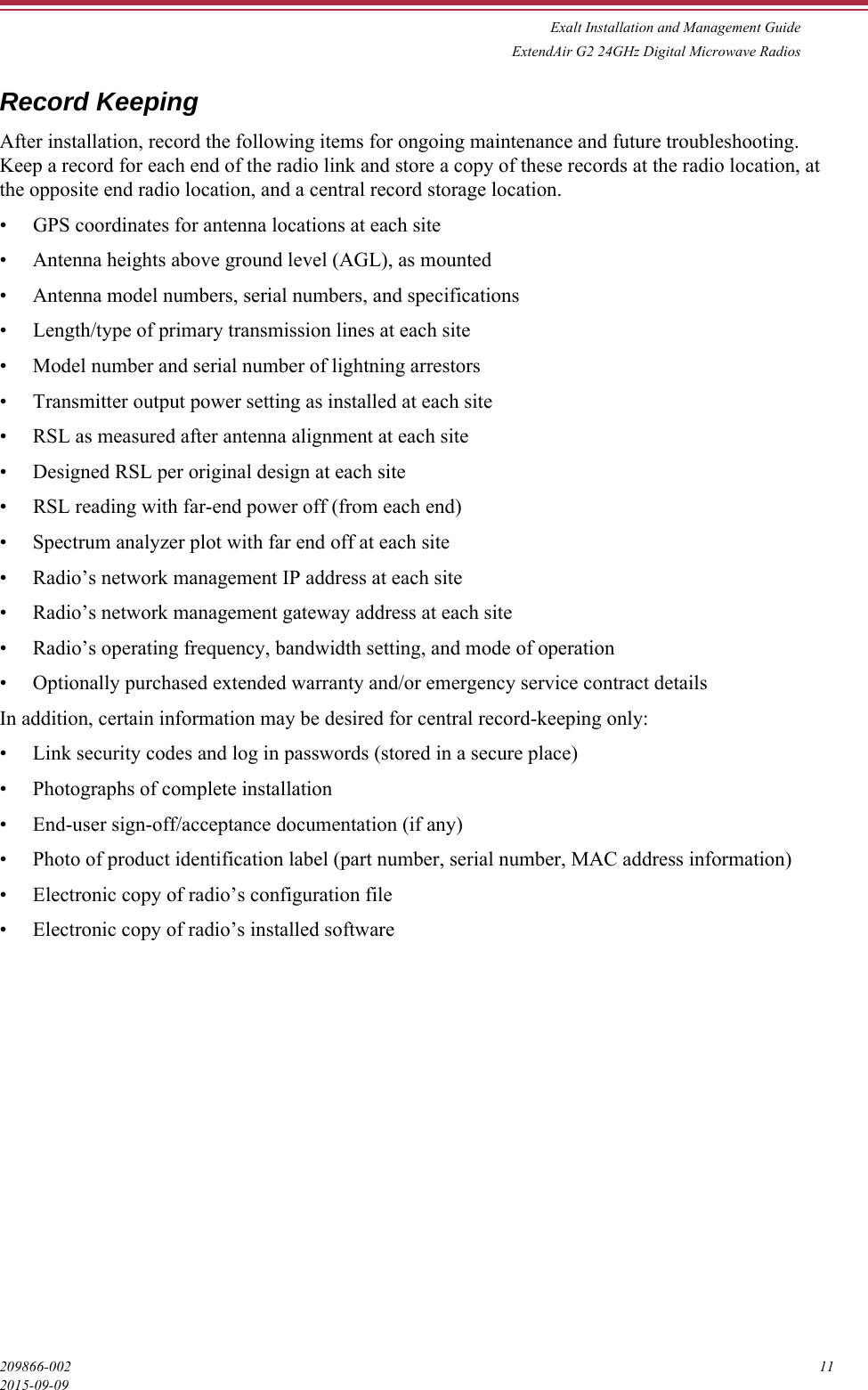 Exalt Installation and Management GuideExtendAir G2 24GHz Digital Microwave Radios209866-002 112015-09-09Record KeepingAfter installation, record the following items for ongoing maintenance and future troubleshooting. Keep a record for each end of the radio link and store a copy of these records at the radio location, at the opposite end radio location, and a central record storage location.• GPS coordinates for antenna locations at each site• Antenna heights above ground level (AGL), as mounted• Antenna model numbers, serial numbers, and specifications• Length/type of primary transmission lines at each site• Model number and serial number of lightning arrestors• Transmitter output power setting as installed at each site• RSL as measured after antenna alignment at each site• Designed RSL per original design at each site• RSL reading with far-end power off (from each end)• Spectrum analyzer plot with far end off at each site• Radio’s network management IP address at each site• Radio’s network management gateway address at each site• Radio’s operating frequency, bandwidth setting, and mode of operation• Optionally purchased extended warranty and/or emergency service contract detailsIn addition, certain information may be desired for central record-keeping only:• Link security codes and log in passwords (stored in a secure place)• Photographs of complete installation• End-user sign-off/acceptance documentation (if any)• Photo of product identification label (part number, serial number, MAC address information)• Electronic copy of radio’s configuration file• Electronic copy of radio’s installed software