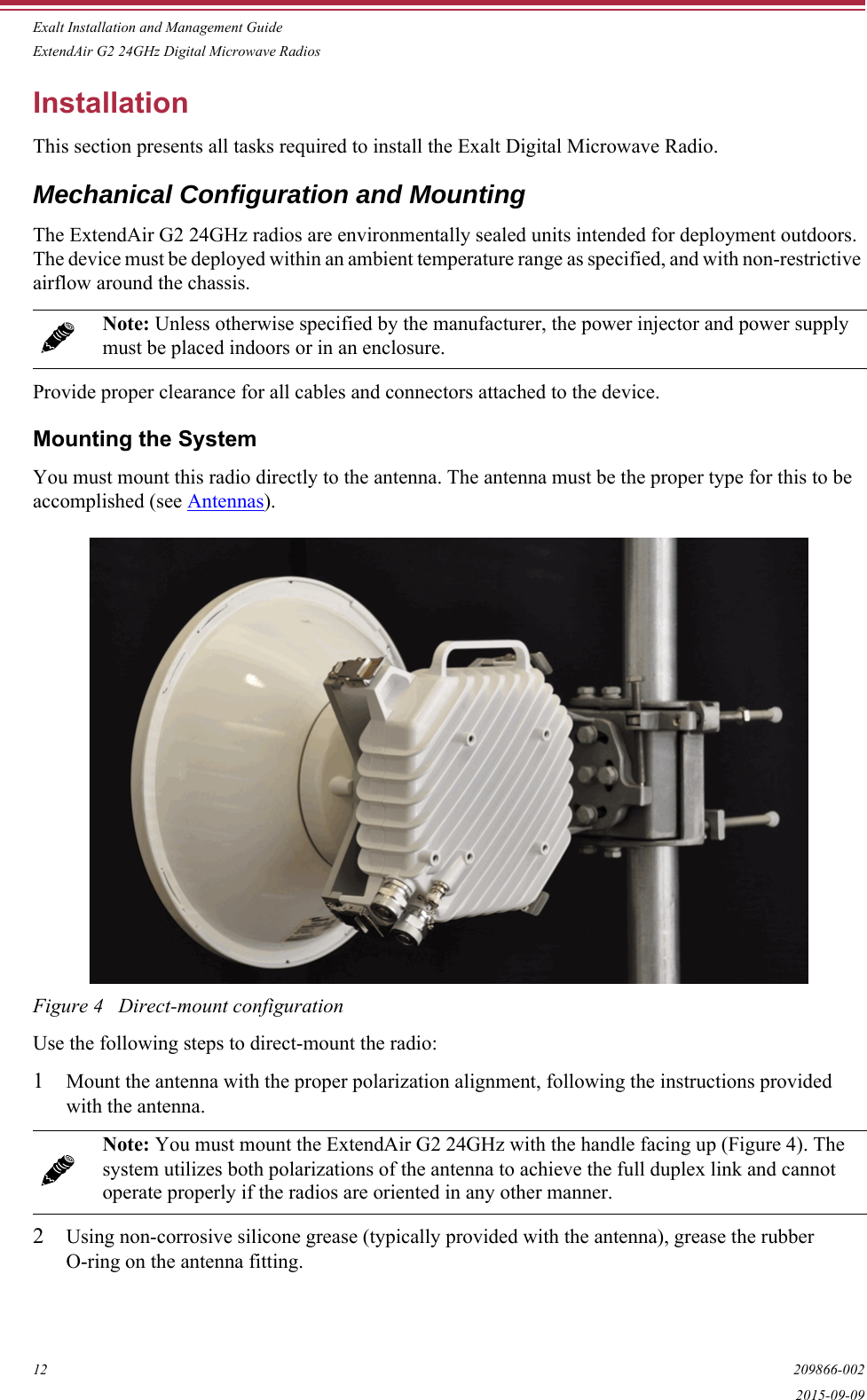Exalt Installation and Management GuideExtendAir G2 24GHz Digital Microwave Radios12 209866-0022015-09-09InstallationThis section presents all tasks required to install the Exalt Digital Microwave Radio.Mechanical Configuration and MountingThe ExtendAir G2 24GHz radios are environmentally sealed units intended for deployment outdoors. The device must be deployed within an ambient temperature range as specified, and with non-restrictive airflow around the chassis.Provide proper clearance for all cables and connectors attached to the device.Mounting the SystemYou must mount this radio directly to the antenna. The antenna must be the proper type for this to be accomplished (see Antennas).Figure 4   Direct-mount configurationUse the following steps to direct-mount the radio:1Mount the antenna with the proper polarization alignment, following the instructions provided with the antenna.2Using non-corrosive silicone grease (typically provided with the antenna), grease the rubber O-ring on the antenna fitting.Note: Unless otherwise specified by the manufacturer, the power injector and power supply must be placed indoors or in an enclosure.Note: You must mount the ExtendAir G2 24GHz with the handle facing up (Figure 4). The system utilizes both polarizations of the antenna to achieve the full duplex link and cannot operate properly if the radios are oriented in any other manner.