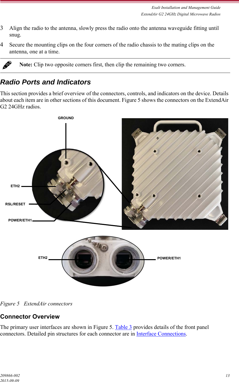 Exalt Installation and Management GuideExtendAir G2 24GHz Digital Microwave Radios209866-002 132015-09-093Align the radio to the antenna, slowly press the radio onto the antenna waveguide fitting until snug.4Secure the mounting clips on the four corners of the radio chassis to the mating clips on the antenna, one at a time. Radio Ports and Indicators This section provides a brief overview of the connectors, controls, and indicators on the device. Details about each item are in other sections of this document. Figure 5 shows the connectors on the ExtendAir G2 24GHz radios.Figure 5   ExtendAir connectorsConnector OverviewThe primary user interfaces are shown in Figure 5. Table 3 provides details of the front panel connectors. Detailed pin structures for each connector are in Interface Connections.Note: Clip two opposite corners first, then clip the remaining two corners.GROUNDETH2RSL/RESETPOWER/ETH1ETH2 POWER/ETH1