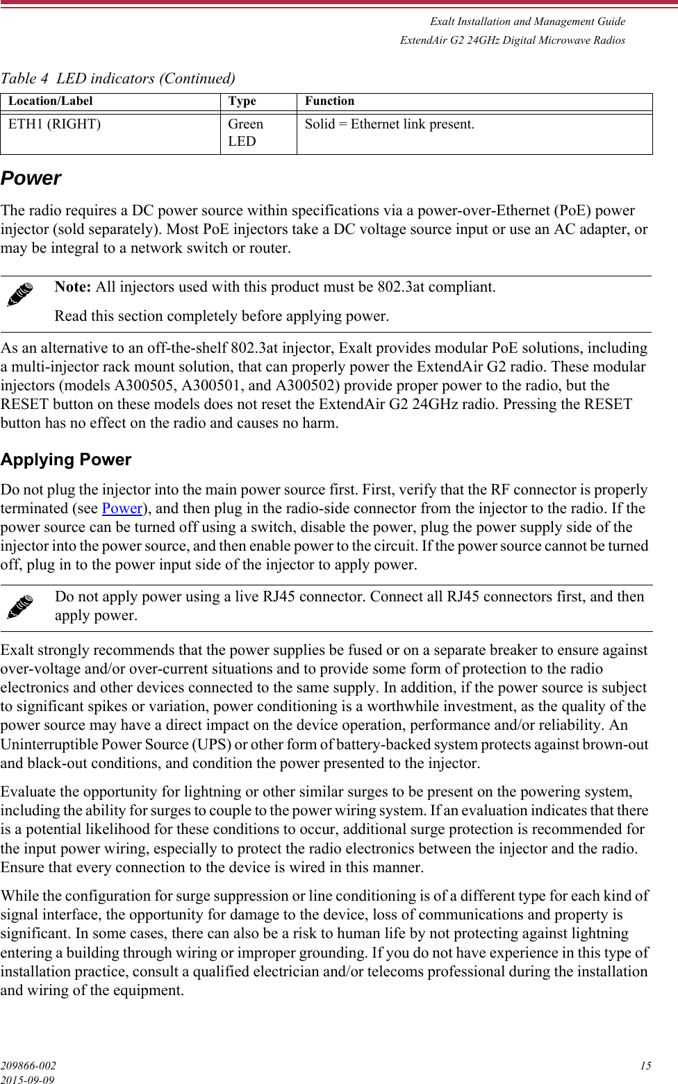 Exalt Installation and Management GuideExtendAir G2 24GHz Digital Microwave Radios209866-002 152015-09-09PowerThe radio requires a DC power source within specifications via a power-over-Ethernet (PoE) power injector (sold separately). Most PoE injectors take a DC voltage source input or use an AC adapter, or may be integral to a network switch or router.As an alternative to an off-the-shelf 802.3at injector, Exalt provides modular PoE solutions, including a multi-injector rack mount solution, that can properly power the ExtendAir G2 radio. These modular injectors (models A300505, A300501, and A300502) provide proper power to the radio, but the RESET button on these models does not reset the ExtendAir G2 24GHz radio. Pressing the RESET button has no effect on the radio and causes no harm.Applying PowerDo not plug the injector into the main power source first. First, verify that the RF connector is properly terminated (see Power), and then plug in the radio-side connector from the injector to the radio. If the power source can be turned off using a switch, disable the power, plug the power supply side of the injector into the power source, and then enable power to the circuit. If the power source cannot be turned off, plug in to the power input side of the injector to apply power. Exalt strongly recommends that the power supplies be fused or on a separate breaker to ensure against over-voltage and/or over-current situations and to provide some form of protection to the radio electronics and other devices connected to the same supply. In addition, if the power source is subject to significant spikes or variation, power conditioning is a worthwhile investment, as the quality of the power source may have a direct impact on the device operation, performance and/or reliability. An Uninterruptible Power Source (UPS) or other form of battery-backed system protects against brown-out and black-out conditions, and condition the power presented to the injector.Evaluate the opportunity for lightning or other similar surges to be present on the powering system, including the ability for surges to couple to the power wiring system. If an evaluation indicates that there is a potential likelihood for these conditions to occur, additional surge protection is recommended for the input power wiring, especially to protect the radio electronics between the injector and the radio. Ensure that every connection to the device is wired in this manner. While the configuration for surge suppression or line conditioning is of a different type for each kind of signal interface, the opportunity for damage to the device, loss of communications and property is significant. In some cases, there can also be a risk to human life by not protecting against lightning entering a building through wiring or improper grounding. If you do not have experience in this type of installation practice, consult a qualified electrician and/or telecoms professional during the installation and wiring of the equipment.ETH1 (RIGHT) Green LED Solid = Ethernet link present. Note: All injectors used with this product must be 802.3at compliant. Read this section completely before applying power.Do not apply power using a live RJ45 connector. Connect all RJ45 connectors first, and then apply power.Table 4  LED indicators (Continued)Location/Label  Type  Function 