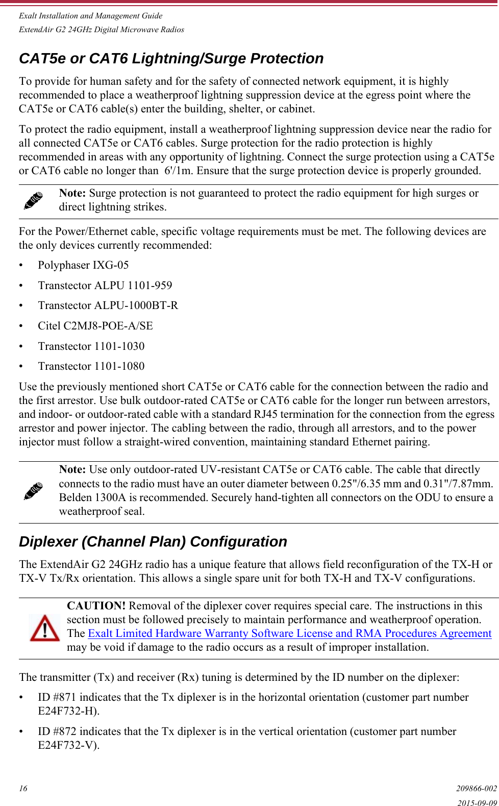 Exalt Installation and Management GuideExtendAir G2 24GHz Digital Microwave Radios16 209866-0022015-09-09CAT5e or CAT6 Lightning/Surge ProtectionTo provide for human safety and for the safety of connected network equipment, it is highly recommended to place a weatherproof lightning suppression device at the egress point where the CAT5e or CAT6 cable(s) enter the building, shelter, or cabinet.To protect the radio equipment, install a weatherproof lightning suppression device near the radio for all connected CAT5e or CAT6 cables. Surge protection for the radio protection is highly recommended in areas with any opportunity of lightning. Connect the surge protection using a CAT5e or CAT6 cable no longer than  6&apos;/1m. Ensure that the surge protection device is properly grounded. For the Power/Ethernet cable, specific voltage requirements must be met. The following devices are the only devices currently recommended:• Polyphaser IXG-05• Transtector ALPU 1101-959• Transtector ALPU-1000BT-R• Citel C2MJ8-POE-A/SE• Transtector 1101-1030• Transtector 1101-1080Use the previously mentioned short CAT5e or CAT6 cable for the connection between the radio and the first arrestor. Use bulk outdoor-rated CAT5e or CAT6 cable for the longer run between arrestors, and indoor- or outdoor-rated cable with a standard RJ45 termination for the connection from the egress arrestor and power injector. The cabling between the radio, through all arrestors, and to the power injector must follow a straight-wired convention, maintaining standard Ethernet pairing.Diplexer (Channel Plan) ConfigurationThe ExtendAir G2 24GHz radio has a unique feature that allows field reconfiguration of the TX-H or TX-V Tx/Rx orientation. This allows a single spare unit for both TX-H and TX-V configurations.The transmitter (Tx) and receiver (Rx) tuning is determined by the ID number on the diplexer:• ID #871 indicates that the Tx diplexer is in the horizontal orientation (customer part number E24F732-H).• ID #872 indicates that the Tx diplexer is in the vertical orientation (customer part number E24F732-V).Note: Surge protection is not guaranteed to protect the radio equipment for high surges or direct lightning strikes. Note: Use only outdoor-rated UV-resistant CAT5e or CAT6 cable. The cable that directly connects to the radio must have an outer diameter between 0.25&quot;/6.35 mm and 0.31&quot;/7.87mm. Belden 1300A is recommended. Securely hand-tighten all connectors on the ODU to ensure a weatherproof seal.CAUTION! Removal of the diplexer cover requires special care. The instructions in this section must be followed precisely to maintain performance and weatherproof operation. The Exalt Limited Hardware Warranty Software License and RMA Procedures Agreement may be void if damage to the radio occurs as a result of improper installation.