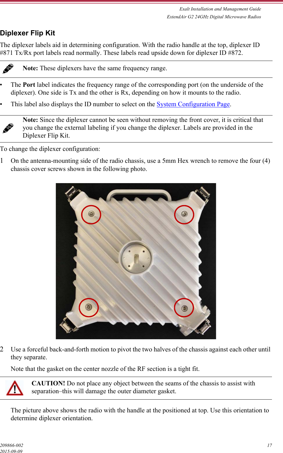 Exalt Installation and Management GuideExtendAir G2 24GHz Digital Microwave Radios209866-002 172015-09-09Diplexer Flip KitThe diplexer labels aid in determining configuration. With the radio handle at the top, diplexer ID #871 Tx/Rx port labels read normally. These labels read upside down for diplexer ID #872. •The Port label indicates the frequency range of the corresponding port (on the underside of the diplexer). One side is Tx and the other is Rx, depending on how it mounts to the radio.• This label also displays the ID number to select on the System Configuration Page. To change the diplexer configuration:1On the antenna-mounting side of the radio chassis, use a 5mm Hex wrench to remove the four (4) chassis cover screws shown in the following photo.2Use a forceful back-and-forth motion to pivot the two halves of the chassis against each other until they separate. Note that the gasket on the center nozzle of the RF section is a tight fit.The picture above shows the radio with the handle at the positioned at top. Use this orientation to determine diplexer orientation. Note: These diplexers have the same frequency range.Note: Since the diplexer cannot be seen without removing the front cover, it is critical that you change the external labeling if you change the diplexer. Labels are provided in the Diplexer Flip Kit.CAUTION! Do not place any object between the seams of the chassis to assist with separation–this will damage the outer diameter gasket.