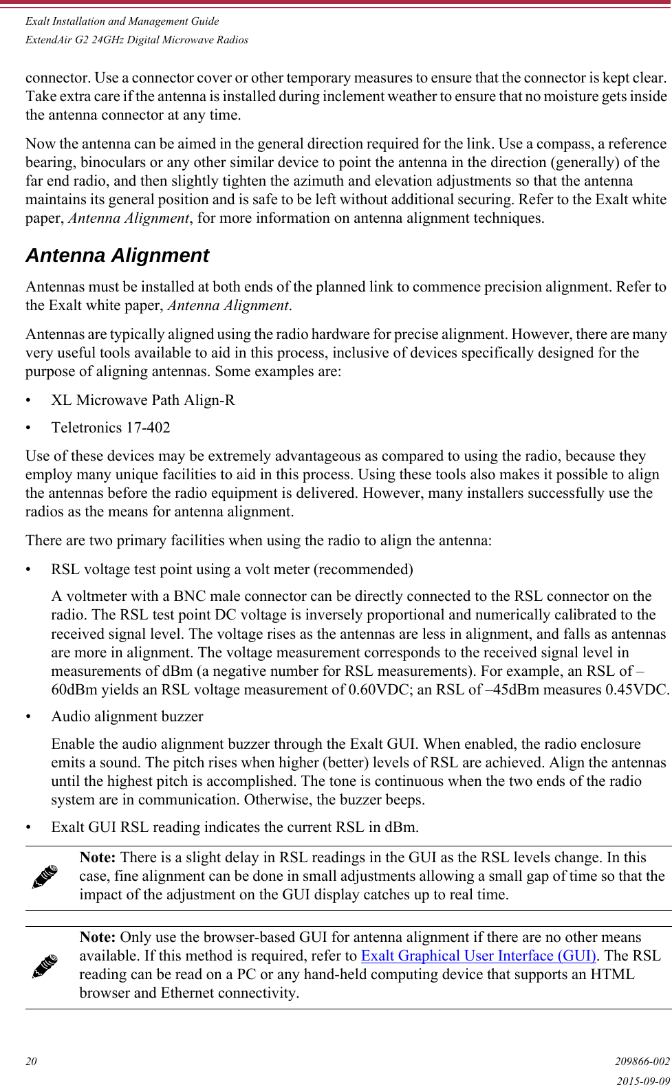 Exalt Installation and Management GuideExtendAir G2 24GHz Digital Microwave Radios20 209866-0022015-09-09connector. Use a connector cover or other temporary measures to ensure that the connector is kept clear. Take extra care if the antenna is installed during inclement weather to ensure that no moisture gets inside the antenna connector at any time.Now the antenna can be aimed in the general direction required for the link. Use a compass, a reference bearing, binoculars or any other similar device to point the antenna in the direction (generally) of the far end radio, and then slightly tighten the azimuth and elevation adjustments so that the antenna maintains its general position and is safe to be left without additional securing. Refer to the Exalt white paper, Antenna Alignment, for more information on antenna alignment techniques.Antenna AlignmentAntennas must be installed at both ends of the planned link to commence precision alignment. Refer to the Exalt white paper, Antenna Alignment.Antennas are typically aligned using the radio hardware for precise alignment. However, there are many very useful tools available to aid in this process, inclusive of devices specifically designed for the purpose of aligning antennas. Some examples are:• XL Microwave Path Align-R• Teletronics 17-402Use of these devices may be extremely advantageous as compared to using the radio, because they employ many unique facilities to aid in this process. Using these tools also makes it possible to align the antennas before the radio equipment is delivered. However, many installers successfully use the radios as the means for antenna alignment.There are two primary facilities when using the radio to align the antenna:• RSL voltage test point using a volt meter (recommended)A voltmeter with a BNC male connector can be directly connected to the RSL connector on the radio. The RSL test point DC voltage is inversely proportional and numerically calibrated to the received signal level. The voltage rises as the antennas are less in alignment, and falls as antennas are more in alignment. The voltage measurement corresponds to the received signal level in measurements of dBm (a negative number for RSL measurements). For example, an RSL of –60dBm yields an RSL voltage measurement of 0.60VDC; an RSL of –45dBm measures 0.45VDC.• Audio alignment buzzerEnable the audio alignment buzzer through the Exalt GUI. When enabled, the radio enclosure emits a sound. The pitch rises when higher (better) levels of RSL are achieved. Align the antennas until the highest pitch is accomplished. The tone is continuous when the two ends of the radio system are in communication. Otherwise, the buzzer beeps.• Exalt GUI RSL reading indicates the current RSL in dBm.Note: There is a slight delay in RSL readings in the GUI as the RSL levels change. In this case, fine alignment can be done in small adjustments allowing a small gap of time so that the impact of the adjustment on the GUI display catches up to real time. Note: Only use the browser-based GUI for antenna alignment if there are no other means available. If this method is required, refer to Exalt Graphical User Interface (GUI). The RSL reading can be read on a PC or any hand-held computing device that supports an HTML browser and Ethernet connectivity.