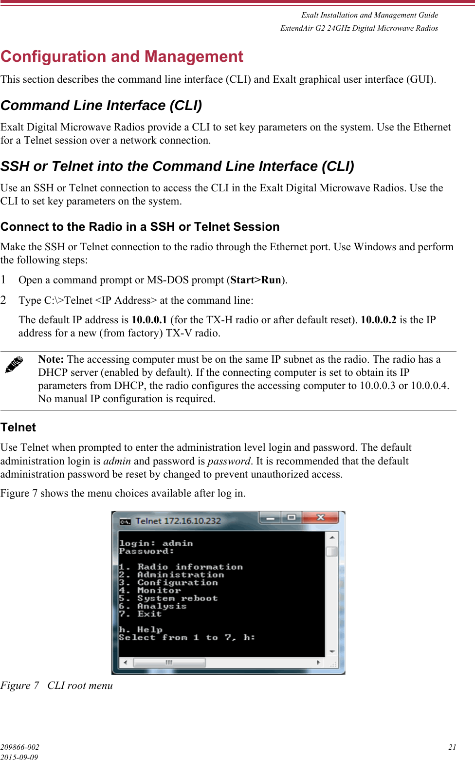 Exalt Installation and Management GuideExtendAir G2 24GHz Digital Microwave Radios209866-002 212015-09-09Configuration and ManagementThis section describes the command line interface (CLI) and Exalt graphical user interface (GUI).Command Line Interface (CLI)Exalt Digital Microwave Radios provide a CLI to set key parameters on the system. Use the Ethernet for a Telnet session over a network connection. SSH or Telnet into the Command Line Interface (CLI)Use an SSH or Telnet connection to access the CLI in the Exalt Digital Microwave Radios. Use the CLI to set key parameters on the system.Connect to the Radio in a SSH or Telnet SessionMake the SSH or Telnet connection to the radio through the Ethernet port. Use Windows and perform the following steps:1Open a command prompt or MS-DOS prompt (Start&gt;Run).2Type C:\&gt;Telnet &lt;IP Address&gt; at the command line:The default IP address is 10.0.0.1 (for the TX-H radio or after default reset). 10.0.0.2 is the IP address for a new (from factory) TX-V radio.TelnetUse Telnet when prompted to enter the administration level login and password. The default administration login is admin and password is password. It is recommended that the default administration password be reset by changed to prevent unauthorized access.Figure 7 shows the menu choices available after log in.Figure 7   CLI root menuNote: The accessing computer must be on the same IP subnet as the radio. The radio has a DHCP server (enabled by default). If the connecting computer is set to obtain its IP parameters from DHCP, the radio configures the accessing computer to 10.0.0.3 or 10.0.0.4. No manual IP configuration is required.