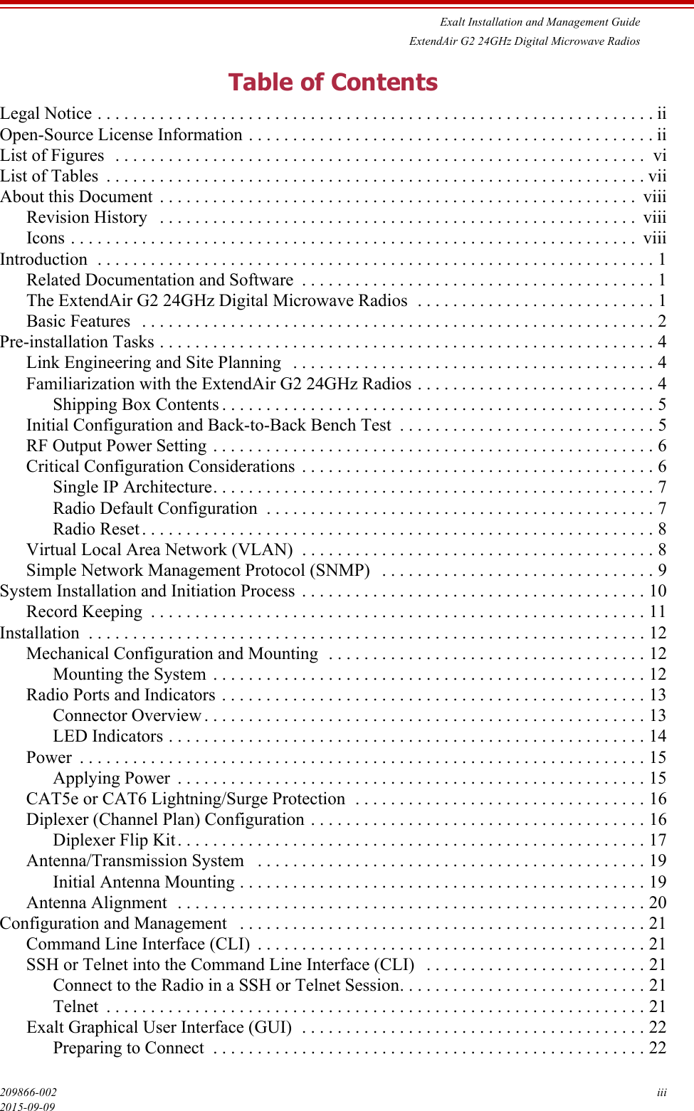 Exalt Installation and Management GuideExtendAir G2 24GHz Digital Microwave Radios209866-002 iii2015-09-09Table of ContentsLegal Notice . . . . . . . . . . . . . . . . . . . . . . . . . . . . . . . . . . . . . . . . . . . . . . . . . . . . . . . . . . . . . . . iiOpen-Source License Information . . . . . . . . . . . . . . . . . . . . . . . . . . . . . . . . . . . . . . . . . . . . . . iiList of Figures  . . . . . . . . . . . . . . . . . . . . . . . . . . . . . . . . . . . . . . . . . . . . . . . . . . . . . . . . . . . .  viList of Tables  . . . . . . . . . . . . . . . . . . . . . . . . . . . . . . . . . . . . . . . . . . . . . . . . . . . . . . . . . . . . . viiAbout this Document  . . . . . . . . . . . . . . . . . . . . . . . . . . . . . . . . . . . . . . . . . . . . . . . . . . . . . .  viiiRevision History   . . . . . . . . . . . . . . . . . . . . . . . . . . . . . . . . . . . . . . . . . . . . . . . . . . . . . .  viiiIcons . . . . . . . . . . . . . . . . . . . . . . . . . . . . . . . . . . . . . . . . . . . . . . . . . . . . . . . . . . . . . . . .  viiiIntroduction  . . . . . . . . . . . . . . . . . . . . . . . . . . . . . . . . . . . . . . . . . . . . . . . . . . . . . . . . . . . . . . . 1Related Documentation and Software  . . . . . . . . . . . . . . . . . . . . . . . . . . . . . . . . . . . . . . . . 1The ExtendAir G2 24GHz Digital Microwave Radios  . . . . . . . . . . . . . . . . . . . . . . . . . . . 1Basic Features   . . . . . . . . . . . . . . . . . . . . . . . . . . . . . . . . . . . . . . . . . . . . . . . . . . . . . . . . . . 2Pre-installation Tasks . . . . . . . . . . . . . . . . . . . . . . . . . . . . . . . . . . . . . . . . . . . . . . . . . . . . . . . . 4Link Engineering and Site Planning   . . . . . . . . . . . . . . . . . . . . . . . . . . . . . . . . . . . . . . . . . 4Familiarization with the ExtendAir G2 24GHz Radios . . . . . . . . . . . . . . . . . . . . . . . . . . . 4Shipping Box Contents . . . . . . . . . . . . . . . . . . . . . . . . . . . . . . . . . . . . . . . . . . . . . . . . . 5Initial Configuration and Back-to-Back Bench Test  . . . . . . . . . . . . . . . . . . . . . . . . . . . . . 5RF Output Power Setting . . . . . . . . . . . . . . . . . . . . . . . . . . . . . . . . . . . . . . . . . . . . . . . . . . 6Critical Configuration Considerations  . . . . . . . . . . . . . . . . . . . . . . . . . . . . . . . . . . . . . . . . 6Single IP Architecture. . . . . . . . . . . . . . . . . . . . . . . . . . . . . . . . . . . . . . . . . . . . . . . . . . 7Radio Default Configuration  . . . . . . . . . . . . . . . . . . . . . . . . . . . . . . . . . . . . . . . . . . . . 7Radio Reset . . . . . . . . . . . . . . . . . . . . . . . . . . . . . . . . . . . . . . . . . . . . . . . . . . . . . . . . . . 8Virtual Local Area Network (VLAN)  . . . . . . . . . . . . . . . . . . . . . . . . . . . . . . . . . . . . . . . . 8Simple Network Management Protocol (SNMP)   . . . . . . . . . . . . . . . . . . . . . . . . . . . . . . . 9System Installation and Initiation Process  . . . . . . . . . . . . . . . . . . . . . . . . . . . . . . . . . . . . . . . 10Record Keeping  . . . . . . . . . . . . . . . . . . . . . . . . . . . . . . . . . . . . . . . . . . . . . . . . . . . . . . . . 11Installation  . . . . . . . . . . . . . . . . . . . . . . . . . . . . . . . . . . . . . . . . . . . . . . . . . . . . . . . . . . . . . . . 12Mechanical Configuration and Mounting  . . . . . . . . . . . . . . . . . . . . . . . . . . . . . . . . . . . . 12Mounting the System  . . . . . . . . . . . . . . . . . . . . . . . . . . . . . . . . . . . . . . . . . . . . . . . . . 12Radio Ports and Indicators . . . . . . . . . . . . . . . . . . . . . . . . . . . . . . . . . . . . . . . . . . . . . . . . 13Connector Overview . . . . . . . . . . . . . . . . . . . . . . . . . . . . . . . . . . . . . . . . . . . . . . . . . . 13LED Indicators . . . . . . . . . . . . . . . . . . . . . . . . . . . . . . . . . . . . . . . . . . . . . . . . . . . . . . 14Power  . . . . . . . . . . . . . . . . . . . . . . . . . . . . . . . . . . . . . . . . . . . . . . . . . . . . . . . . . . . . . . . . 15Applying Power  . . . . . . . . . . . . . . . . . . . . . . . . . . . . . . . . . . . . . . . . . . . . . . . . . . . . . 15CAT5e or CAT6 Lightning/Surge Protection  . . . . . . . . . . . . . . . . . . . . . . . . . . . . . . . . . 16Diplexer (Channel Plan) Configuration . . . . . . . . . . . . . . . . . . . . . . . . . . . . . . . . . . . . . . 16Diplexer Flip Kit. . . . . . . . . . . . . . . . . . . . . . . . . . . . . . . . . . . . . . . . . . . . . . . . . . . . . 17Antenna/Transmission System   . . . . . . . . . . . . . . . . . . . . . . . . . . . . . . . . . . . . . . . . . . . . 19Initial Antenna Mounting . . . . . . . . . . . . . . . . . . . . . . . . . . . . . . . . . . . . . . . . . . . . . . 19Antenna Alignment  . . . . . . . . . . . . . . . . . . . . . . . . . . . . . . . . . . . . . . . . . . . . . . . . . . . . . 20Configuration and Management   . . . . . . . . . . . . . . . . . . . . . . . . . . . . . . . . . . . . . . . . . . . . . . 21Command Line Interface (CLI)  . . . . . . . . . . . . . . . . . . . . . . . . . . . . . . . . . . . . . . . . . . . . 21SSH or Telnet into the Command Line Interface (CLI)   . . . . . . . . . . . . . . . . . . . . . . . . . 21Connect to the Radio in a SSH or Telnet Session. . . . . . . . . . . . . . . . . . . . . . . . . . . . 21Telnet  . . . . . . . . . . . . . . . . . . . . . . . . . . . . . . . . . . . . . . . . . . . . . . . . . . . . . . . . . . . . . 21Exalt Graphical User Interface (GUI)  . . . . . . . . . . . . . . . . . . . . . . . . . . . . . . . . . . . . . . . 22Preparing to Connect  . . . . . . . . . . . . . . . . . . . . . . . . . . . . . . . . . . . . . . . . . . . . . . . . . 22