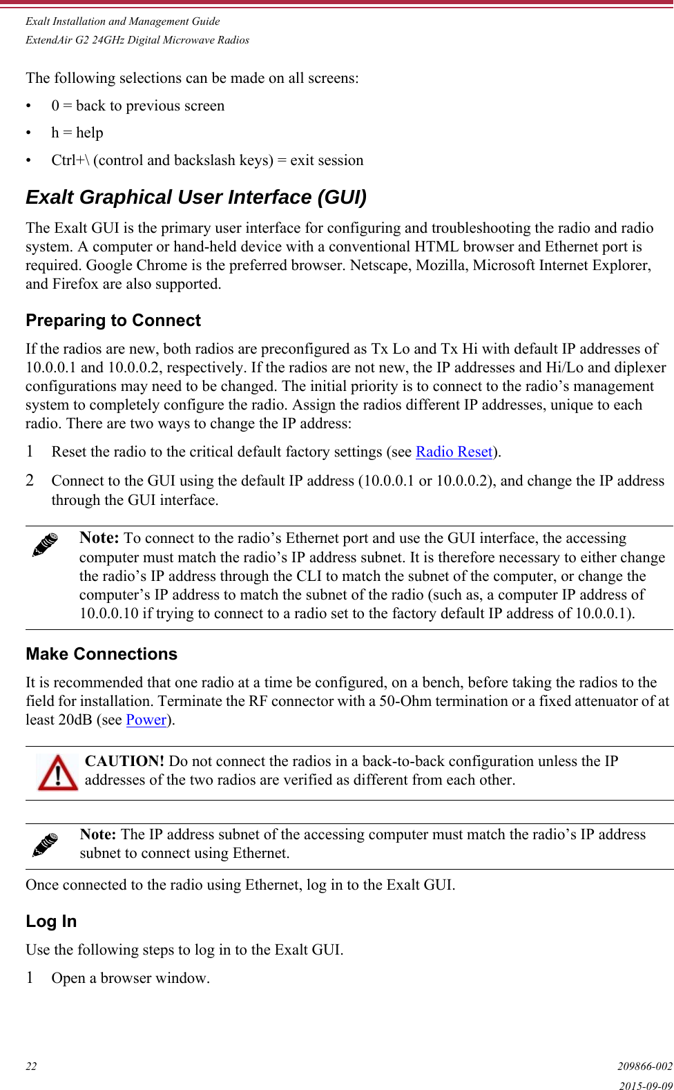 Exalt Installation and Management GuideExtendAir G2 24GHz Digital Microwave Radios22 209866-0022015-09-09The following selections can be made on all screens:• 0 = back to previous screen• h = help• Ctrl+\ (control and backslash keys) = exit sessionExalt Graphical User Interface (GUI)The Exalt GUI is the primary user interface for configuring and troubleshooting the radio and radio system. A computer or hand-held device with a conventional HTML browser and Ethernet port is required. Google Chrome is the preferred browser. Netscape, Mozilla, Microsoft Internet Explorer, and Firefox are also supported. Preparing to ConnectIf the radios are new, both radios are preconfigured as Tx Lo and Tx Hi with default IP addresses of 10.0.0.1 and 10.0.0.2, respectively. If the radios are not new, the IP addresses and Hi/Lo and diplexer configurations may need to be changed. The initial priority is to connect to the radio’s management system to completely configure the radio. Assign the radios different IP addresses, unique to each radio. There are two ways to change the IP address:1Reset the radio to the critical default factory settings (see Radio Reset).2Connect to the GUI using the default IP address (10.0.0.1 or 10.0.0.2), and change the IP address through the GUI interface.Make ConnectionsIt is recommended that one radio at a time be configured, on a bench, before taking the radios to the field for installation. Terminate the RF connector with a 50-Ohm termination or a fixed attenuator of at least 20dB (see Power). Once connected to the radio using Ethernet, log in to the Exalt GUI.Log InUse the following steps to log in to the Exalt GUI.1Open a browser window. Note: To connect to the radio’s Ethernet port and use the GUI interface, the accessing computer must match the radio’s IP address subnet. It is therefore necessary to either change the radio’s IP address through the CLI to match the subnet of the computer, or change the computer’s IP address to match the subnet of the radio (such as, a computer IP address of 10.0.0.10 if trying to connect to a radio set to the factory default IP address of 10.0.0.1).CAUTION! Do not connect the radios in a back-to-back configuration unless the IP addresses of the two radios are verified as different from each other.Note: The IP address subnet of the accessing computer must match the radio’s IP address subnet to connect using Ethernet. 