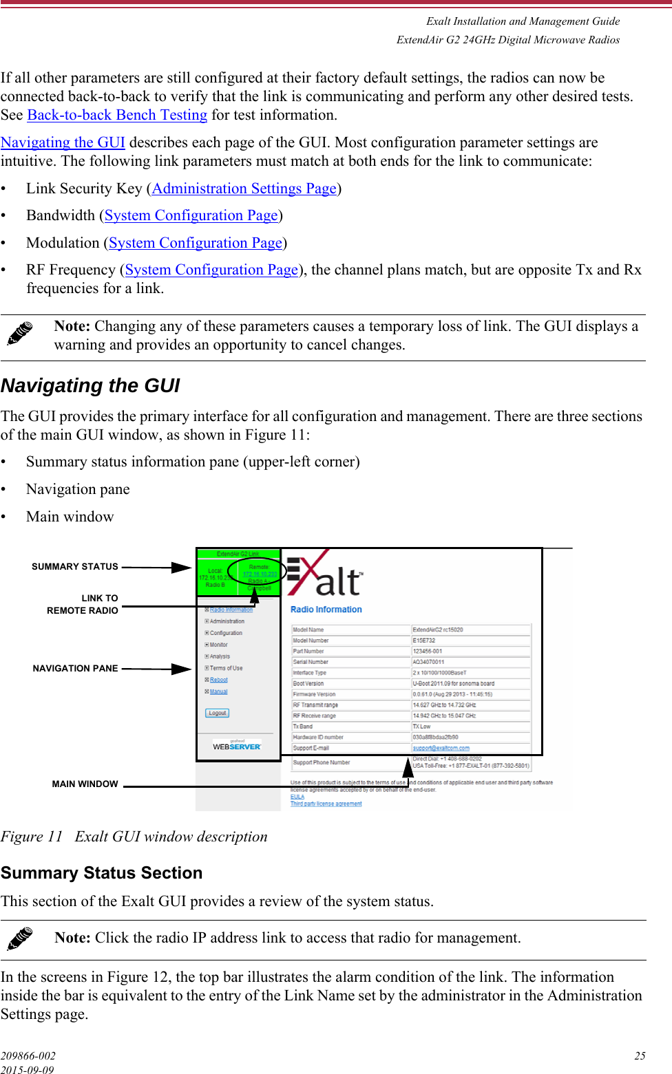 Exalt Installation and Management GuideExtendAir G2 24GHz Digital Microwave Radios209866-002 252015-09-09If all other parameters are still configured at their factory default settings, the radios can now be connected back-to-back to verify that the link is communicating and perform any other desired tests. See Back-to-back Bench Testing for test information.Navigating the GUI describes each page of the GUI. Most configuration parameter settings are intuitive. The following link parameters must match at both ends for the link to communicate:• Link Security Key (Administration Settings Page)•Bandwidth (System Configuration Page)• Modulation (System Configuration Page)• RF Frequency (System Configuration Page), the channel plans match, but are opposite Tx and Rx frequencies for a link.Navigating the GUIThe GUI provides the primary interface for all configuration and management. There are three sections of the main GUI window, as shown in Figure 11:• Summary status information pane (upper-left corner)• Navigation pane• Main windowFigure 11   Exalt GUI window descriptionSummary Status SectionThis section of the Exalt GUI provides a review of the system status. In the screens in Figure 12, the top bar illustrates the alarm condition of the link. The information inside the bar is equivalent to the entry of the Link Name set by the administrator in the Administration Settings page.Note: Changing any of these parameters causes a temporary loss of link. The GUI displays a warning and provides an opportunity to cancel changes.Note: Click the radio IP address link to access that radio for management.SUMMARY STATUSNAVIGATION PANEMAIN WINDOWLINK TOREMOTE RADIO