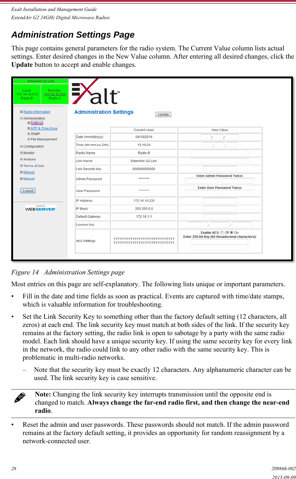 Exalt Installation and Management GuideExtendAir G2 24GHz Digital Microwave Radios28 209866-0022015-09-09Administration Settings PageThis page contains general parameters for the radio system. The Current Value column lists actual settings. Enter desired changes in the New Value column. After entering all desired changes, click the Update button to accept and enable changes. Figure 14   Administration Settings pageMost entries on this page are self-explanatory. The following lists unique or important parameters.• Fill in the date and time fields as soon as practical. Events are captured with time/date stamps, which is valuable information for troubleshooting.• Set the Link Security Key to something other than the factory default setting (12 characters, all zeros) at each end. The link security key must match at both sides of the link. If the security key remains at the factory setting, the radio link is open to sabotage by a party with the same radio model. Each link should have a unique security key. If using the same security key for every link in the network, the radio could link to any other radio with the same security key. This is problematic in multi-radio networks.– Note that the security key must be exactly 12 characters. Any alphanumeric character can be used. The link security key is case sensitive.• Reset the admin and user passwords. These passwords should not match. If the admin password remains at the factory default setting, it provides an opportunity for random reassignment by a network-connected user.Note: Changing the link security key interrupts transmission until the opposite end is changed to match. Always change the far-end radio first, and then change the near-end radio.