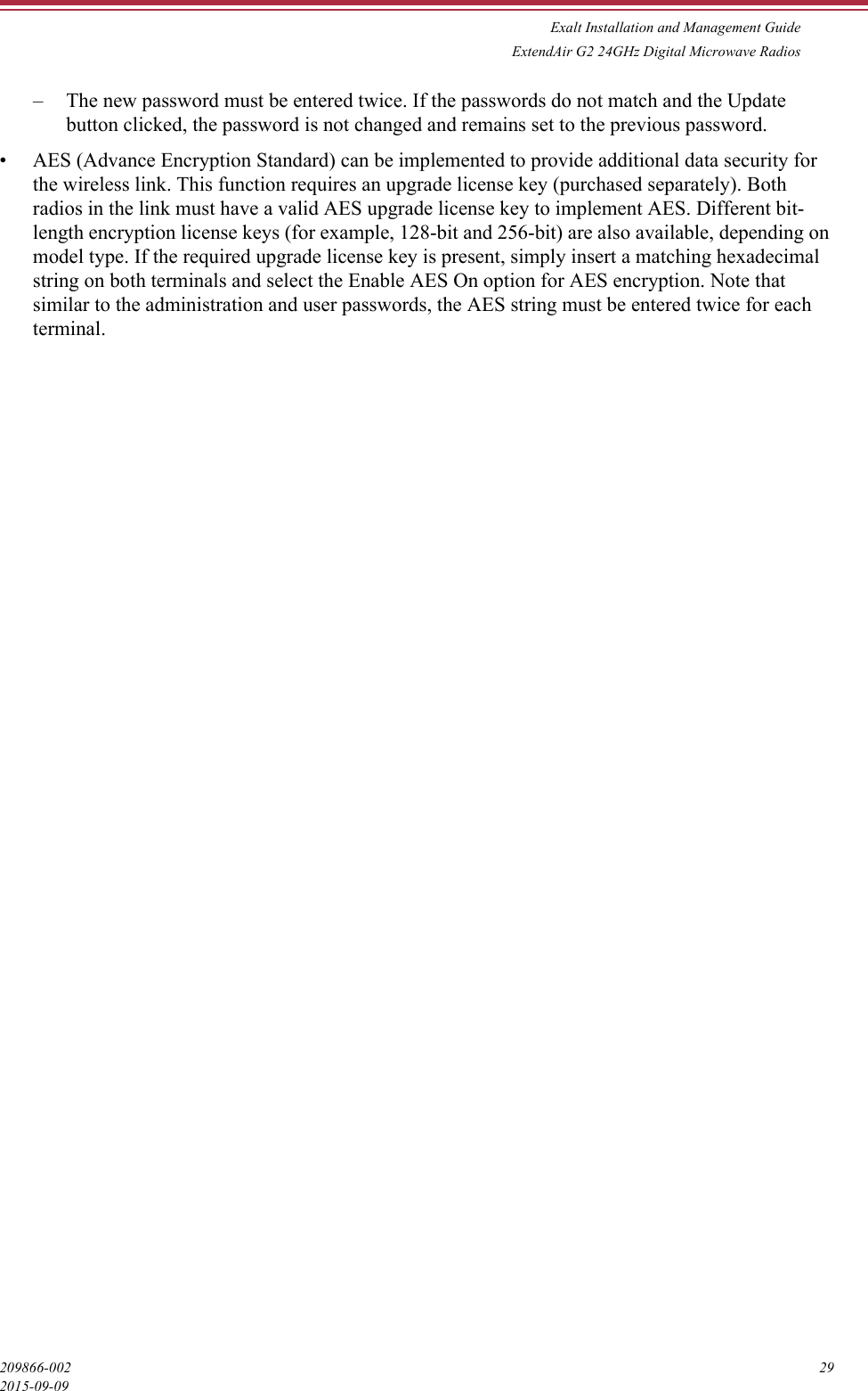 Exalt Installation and Management GuideExtendAir G2 24GHz Digital Microwave Radios209866-002 292015-09-09– The new password must be entered twice. If the passwords do not match and the Update button clicked, the password is not changed and remains set to the previous password.• AES (Advance Encryption Standard) can be implemented to provide additional data security for the wireless link. This function requires an upgrade license key (purchased separately). Both radios in the link must have a valid AES upgrade license key to implement AES. Different bit-length encryption license keys (for example, 128-bit and 256-bit) are also available, depending on model type. If the required upgrade license key is present, simply insert a matching hexadecimal string on both terminals and select the Enable AES On option for AES encryption. Note that similar to the administration and user passwords, the AES string must be entered twice for each terminal.