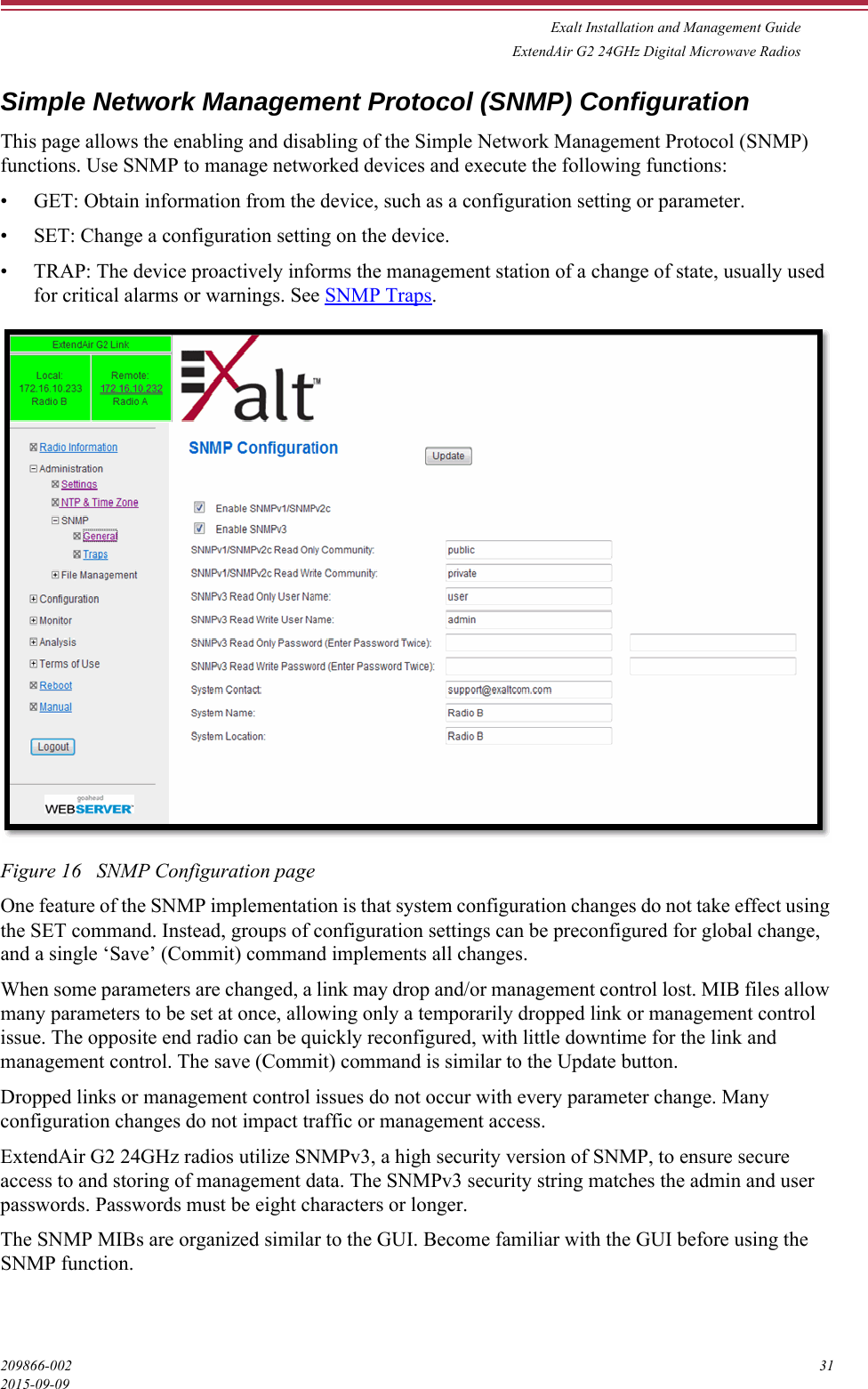 Exalt Installation and Management GuideExtendAir G2 24GHz Digital Microwave Radios209866-002 312015-09-09Simple Network Management Protocol (SNMP) ConfigurationThis page allows the enabling and disabling of the Simple Network Management Protocol (SNMP) functions. Use SNMP to manage networked devices and execute the following functions:• GET: Obtain information from the device, such as a configuration setting or parameter.• SET: Change a configuration setting on the device.• TRAP: The device proactively informs the management station of a change of state, usually used for critical alarms or warnings. See SNMP Traps.Figure 16   SNMP Configuration pageOne feature of the SNMP implementation is that system configuration changes do not take effect using the SET command. Instead, groups of configuration settings can be preconfigured for global change, and a single ‘Save’ (Commit) command implements all changes.When some parameters are changed, a link may drop and/or management control lost. MIB files allow many parameters to be set at once, allowing only a temporarily dropped link or management control issue. The opposite end radio can be quickly reconfigured, with little downtime for the link and management control. The save (Commit) command is similar to the Update button. Dropped links or management control issues do not occur with every parameter change. Many configuration changes do not impact traffic or management access.ExtendAir G2 24GHz radios utilize SNMPv3, a high security version of SNMP, to ensure secure access to and storing of management data. The SNMPv3 security string matches the admin and user passwords. Passwords must be eight characters or longer.The SNMP MIBs are organized similar to the GUI. Become familiar with the GUI before using the SNMP function.