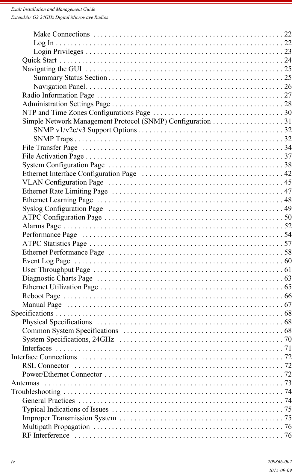 Exalt Installation and Management GuideExtendAir G2 24GHz Digital Microwave Radiosiv 209866-0022015-09-09Make Connections  . . . . . . . . . . . . . . . . . . . . . . . . . . . . . . . . . . . . . . . . . . . . . . . . . . . 22Log In . . . . . . . . . . . . . . . . . . . . . . . . . . . . . . . . . . . . . . . . . . . . . . . . . . . . . . . . . . . . . 22Login Privileges . . . . . . . . . . . . . . . . . . . . . . . . . . . . . . . . . . . . . . . . . . . . . . . . . . . . . 23Quick Start  . . . . . . . . . . . . . . . . . . . . . . . . . . . . . . . . . . . . . . . . . . . . . . . . . . . . . . . . . . . . 24Navigating the GUI  . . . . . . . . . . . . . . . . . . . . . . . . . . . . . . . . . . . . . . . . . . . . . . . . . . . . . 25Summary Status Section . . . . . . . . . . . . . . . . . . . . . . . . . . . . . . . . . . . . . . . . . . . . . . . 25Navigation Panel. . . . . . . . . . . . . . . . . . . . . . . . . . . . . . . . . . . . . . . . . . . . . . . . . . . . . 26Radio Information Page  . . . . . . . . . . . . . . . . . . . . . . . . . . . . . . . . . . . . . . . . . . . . . . . . . . 27Administration Settings Page . . . . . . . . . . . . . . . . . . . . . . . . . . . . . . . . . . . . . . . . . . . . . . 28NTP and Time Zones Configurations Page  . . . . . . . . . . . . . . . . . . . . . . . . . . . . . . . . . . . 30Simple Network Management Protocol (SNMP) Configuration . . . . . . . . . . . . . . . . . . . 31SNMP v1/v2c/v3 Support Options . . . . . . . . . . . . . . . . . . . . . . . . . . . . . . . . . . . . . . . 32SNMP Traps . . . . . . . . . . . . . . . . . . . . . . . . . . . . . . . . . . . . . . . . . . . . . . . . . . . . . . . . 32File Transfer Page  . . . . . . . . . . . . . . . . . . . . . . . . . . . . . . . . . . . . . . . . . . . . . . . . . . . . . . 34File Activation Page . . . . . . . . . . . . . . . . . . . . . . . . . . . . . . . . . . . . . . . . . . . . . . . . . . . . . 37System Configuration Page  . . . . . . . . . . . . . . . . . . . . . . . . . . . . . . . . . . . . . . . . . . . . . . . 38Ethernet Interface Configuration Page   . . . . . . . . . . . . . . . . . . . . . . . . . . . . . . . . . . . . . . 42VLAN Configuration Page   . . . . . . . . . . . . . . . . . . . . . . . . . . . . . . . . . . . . . . . . . . . . . . . 45Ethernet Rate Limiting Page  . . . . . . . . . . . . . . . . . . . . . . . . . . . . . . . . . . . . . . . . . . . . . . 47Ethernet Learning Page  . . . . . . . . . . . . . . . . . . . . . . . . . . . . . . . . . . . . . . . . . . . . . . . . . . 48Syslog Configuration Page   . . . . . . . . . . . . . . . . . . . . . . . . . . . . . . . . . . . . . . . . . . . . . . . 49ATPC Configuration Page  . . . . . . . . . . . . . . . . . . . . . . . . . . . . . . . . . . . . . . . . . . . . . . . . 50Alarms Page . . . . . . . . . . . . . . . . . . . . . . . . . . . . . . . . . . . . . . . . . . . . . . . . . . . . . . . . . . . 52Performance Page   . . . . . . . . . . . . . . . . . . . . . . . . . . . . . . . . . . . . . . . . . . . . . . . . . . . . . . 54ATPC Statistics Page  . . . . . . . . . . . . . . . . . . . . . . . . . . . . . . . . . . . . . . . . . . . . . . . . . . . . 57Ethernet Performance Page  . . . . . . . . . . . . . . . . . . . . . . . . . . . . . . . . . . . . . . . . . . . . . . . 58Event Log Page  . . . . . . . . . . . . . . . . . . . . . . . . . . . . . . . . . . . . . . . . . . . . . . . . . . . . . . . . 60User Throughput Page  . . . . . . . . . . . . . . . . . . . . . . . . . . . . . . . . . . . . . . . . . . . . . . . . . . . 61Diagnostic Charts Page  . . . . . . . . . . . . . . . . . . . . . . . . . . . . . . . . . . . . . . . . . . . . . . . . . . 63Ethernet Utilization Page  . . . . . . . . . . . . . . . . . . . . . . . . . . . . . . . . . . . . . . . . . . . . . . . . . 65Reboot Page  . . . . . . . . . . . . . . . . . . . . . . . . . . . . . . . . . . . . . . . . . . . . . . . . . . . . . . . . . . . 66Manual Page   . . . . . . . . . . . . . . . . . . . . . . . . . . . . . . . . . . . . . . . . . . . . . . . . . . . . . . . . . . 67Specifications . . . . . . . . . . . . . . . . . . . . . . . . . . . . . . . . . . . . . . . . . . . . . . . . . . . . . . . . . . . . . 68Physical Specifications   . . . . . . . . . . . . . . . . . . . . . . . . . . . . . . . . . . . . . . . . . . . . . . . . . . 68Common System Specifications   . . . . . . . . . . . . . . . . . . . . . . . . . . . . . . . . . . . . . . . . . . . 68System Specifications, 24GHz   . . . . . . . . . . . . . . . . . . . . . . . . . . . . . . . . . . . . . . . . . . . . 70Interfaces  . . . . . . . . . . . . . . . . . . . . . . . . . . . . . . . . . . . . . . . . . . . . . . . . . . . . . . . . . . . . . 71Interface Connections   . . . . . . . . . . . . . . . . . . . . . . . . . . . . . . . . . . . . . . . . . . . . . . . . . . . . . . 72RSL Connector   . . . . . . . . . . . . . . . . . . . . . . . . . . . . . . . . . . . . . . . . . . . . . . . . . . . . . . . . 72Power/Ethernet Connector . . . . . . . . . . . . . . . . . . . . . . . . . . . . . . . . . . . . . . . . . . . . . . . . 72Antennas   . . . . . . . . . . . . . . . . . . . . . . . . . . . . . . . . . . . . . . . . . . . . . . . . . . . . . . . . . . . . . . . . 73Troubleshooting  . . . . . . . . . . . . . . . . . . . . . . . . . . . . . . . . . . . . . . . . . . . . . . . . . . . . . . . . . . . 74General Practices  . . . . . . . . . . . . . . . . . . . . . . . . . . . . . . . . . . . . . . . . . . . . . . . . . . . . . . . 74Typical Indications of Issues  . . . . . . . . . . . . . . . . . . . . . . . . . . . . . . . . . . . . . . . . . . . . . . 75Improper Transmission System  . . . . . . . . . . . . . . . . . . . . . . . . . . . . . . . . . . . . . . . . . . . . 75Multipath Propagation  . . . . . . . . . . . . . . . . . . . . . . . . . . . . . . . . . . . . . . . . . . . . . . . . . . . 76RF Interference   . . . . . . . . . . . . . . . . . . . . . . . . . . . . . . . . . . . . . . . . . . . . . . . . . . . . . . . . 76