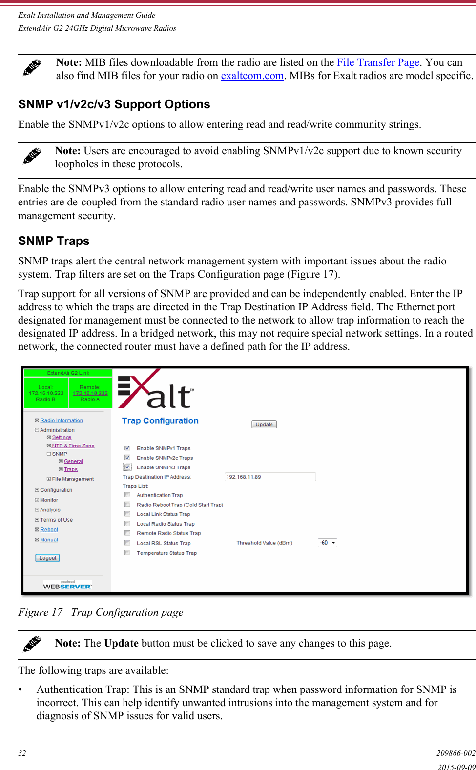 Exalt Installation and Management GuideExtendAir G2 24GHz Digital Microwave Radios32 209866-0022015-09-09SNMP v1/v2c/v3 Support OptionsEnable the SNMPv1/v2c options to allow entering read and read/write community strings. Enable the SNMPv3 options to allow entering read and read/write user names and passwords. These entries are de-coupled from the standard radio user names and passwords. SNMPv3 provides full management security.SNMP TrapsSNMP traps alert the central network management system with important issues about the radio system. Trap filters are set on the Traps Configuration page (Figure 17). Trap support for all versions of SNMP are provided and can be independently enabled. Enter the IP address to which the traps are directed in the Trap Destination IP Address field. The Ethernet port designated for management must be connected to the network to allow trap information to reach the designated IP address. In a bridged network, this may not require special network settings. In a routed network, the connected router must have a defined path for the IP address.Figure 17   Trap Configuration pageThe following traps are available:• Authentication Trap: This is an SNMP standard trap when password information for SNMP is incorrect. This can help identify unwanted intrusions into the management system and for diagnosis of SNMP issues for valid users.Note: MIB files downloadable from the radio are listed on the File Transfer Page. You can also find MIB files for your radio on exaltcom.com. MIBs for Exalt radios are model specific.Note: Users are encouraged to avoid enabling SNMPv1/v2c support due to known security loopholes in these protocols.Note: The Update button must be clicked to save any changes to this page.