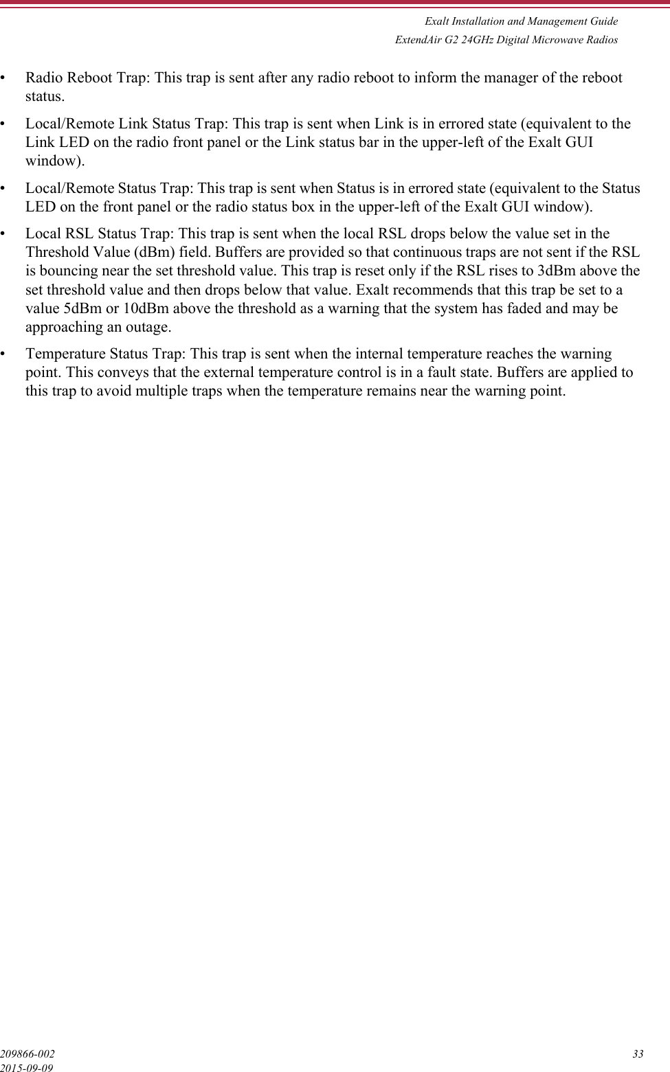 Exalt Installation and Management GuideExtendAir G2 24GHz Digital Microwave Radios209866-002 332015-09-09• Radio Reboot Trap: This trap is sent after any radio reboot to inform the manager of the reboot status.• Local/Remote Link Status Trap: This trap is sent when Link is in errored state (equivalent to the Link LED on the radio front panel or the Link status bar in the upper-left of the Exalt GUI window).• Local/Remote Status Trap: This trap is sent when Status is in errored state (equivalent to the Status LED on the front panel or the radio status box in the upper-left of the Exalt GUI window).• Local RSL Status Trap: This trap is sent when the local RSL drops below the value set in the Threshold Value (dBm) field. Buffers are provided so that continuous traps are not sent if the RSL is bouncing near the set threshold value. This trap is reset only if the RSL rises to 3dBm above the set threshold value and then drops below that value. Exalt recommends that this trap be set to a value 5dBm or 10dBm above the threshold as a warning that the system has faded and may be approaching an outage.• Temperature Status Trap: This trap is sent when the internal temperature reaches the warning point. This conveys that the external temperature control is in a fault state. Buffers are applied to this trap to avoid multiple traps when the temperature remains near the warning point.