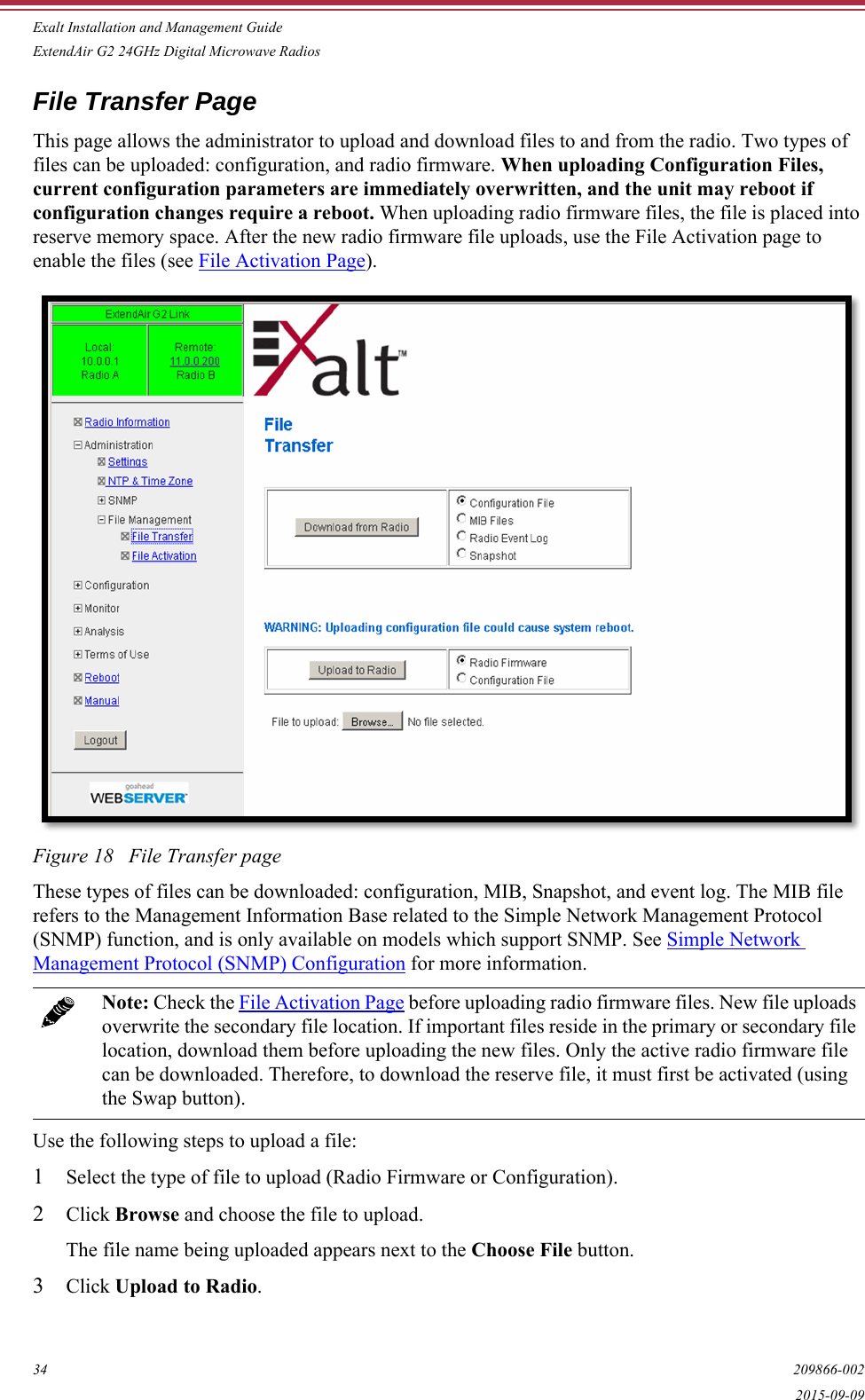 Exalt Installation and Management GuideExtendAir G2 24GHz Digital Microwave Radios34 209866-0022015-09-09File Transfer PageThis page allows the administrator to upload and download files to and from the radio. Two types of files can be uploaded: configuration, and radio firmware. When uploading Configuration Files, current configuration parameters are immediately overwritten, and the unit may reboot if configuration changes require a reboot. When uploading radio firmware files, the file is placed into reserve memory space. After the new radio firmware file uploads, use the File Activation page to enable the files (see File Activation Page).Figure 18   File Transfer pageThese types of files can be downloaded: configuration, MIB, Snapshot, and event log. The MIB file refers to the Management Information Base related to the Simple Network Management Protocol (SNMP) function, and is only available on models which support SNMP. See Simple Network Management Protocol (SNMP) Configuration for more information.Use the following steps to upload a file:1Select the type of file to upload (Radio Firmware or Configuration).2Click Browse and choose the file to upload.The file name being uploaded appears next to the Choose File button.3Click Upload to Radio.Note: Check the File Activation Page before uploading radio firmware files. New file uploads overwrite the secondary file location. If important files reside in the primary or secondary file location, download them before uploading the new files. Only the active radio firmware file can be downloaded. Therefore, to download the reserve file, it must first be activated (using the Swap button).