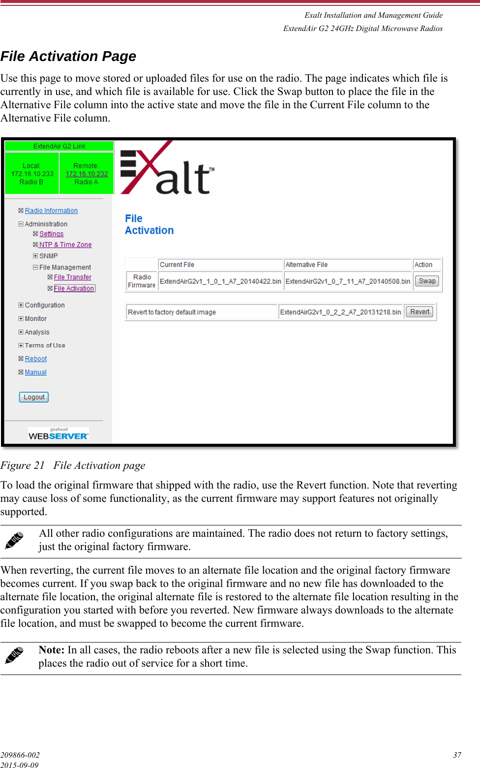 Exalt Installation and Management GuideExtendAir G2 24GHz Digital Microwave Radios209866-002 372015-09-09File Activation PageUse this page to move stored or uploaded files for use on the radio. The page indicates which file is currently in use, and which file is available for use. Click the Swap button to place the file in the Alternative File column into the active state and move the file in the Current File column to the Alternative File column.Figure 21   File Activation pageTo load the original firmware that shipped with the radio, use the Revert function. Note that reverting may cause loss of some functionality, as the current firmware may support features not originally supported. When reverting, the current file moves to an alternate file location and the original factory firmware becomes current. If you swap back to the original firmware and no new file has downloaded to the alternate file location, the original alternate file is restored to the alternate file location resulting in the configuration you started with before you reverted. New firmware always downloads to the alternate file location, and must be swapped to become the current firmware.All other radio configurations are maintained. The radio does not return to factory settings, just the original factory firmware. Note: In all cases, the radio reboots after a new file is selected using the Swap function. This places the radio out of service for a short time.