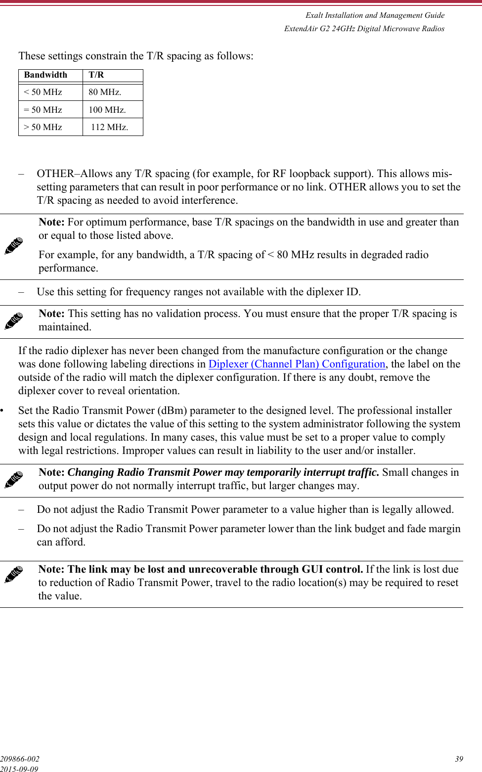 Exalt Installation and Management GuideExtendAir G2 24GHz Digital Microwave Radios209866-002 392015-09-09These settings constrain the T/R spacing as follows:– OTHER–Allows any T/R spacing (for example, for RF loopback support). This allows mis-setting parameters that can result in poor performance or no link. OTHER allows you to set the T/R spacing as needed to avoid interference. – Use this setting for frequency ranges not available with the diplexer ID. If the radio diplexer has never been changed from the manufacture configuration or the change was done following labeling directions in Diplexer (Channel Plan) Configuration, the label on the outside of the radio will match the diplexer configuration. If there is any doubt, remove the diplexer cover to reveal orientation.• Set the Radio Transmit Power (dBm) parameter to the designed level. The professional installer sets this value or dictates the value of this setting to the system administrator following the system design and local regulations. In many cases, this value must be set to a proper value to comply with legal restrictions. Improper values can result in liability to the user and/or installer.– Do not adjust the Radio Transmit Power parameter to a value higher than is legally allowed. – Do not adjust the Radio Transmit Power parameter lower than the link budget and fade margin can afford. Bandwidth T/R&lt; 50 MHz 80 MHz.= 50 MHz 100 MHz.&gt; 50 MHz  112 MHz.Note: For optimum performance, base T/R spacings on the bandwidth in use and greater than or equal to those listed above. For example, for any bandwidth, a T/R spacing of &lt; 80 MHz results in degraded radio performance.Note: This setting has no validation process. You must ensure that the proper T/R spacing is maintained.Note: Changing Radio Transmit Power may temporarily interrupt traffic. Small changes in output power do not normally interrupt traffic, but larger changes may.Note: The link may be lost and unrecoverable through GUI control. If the link is lost due to reduction of Radio Transmit Power, travel to the radio location(s) may be required to reset the value.