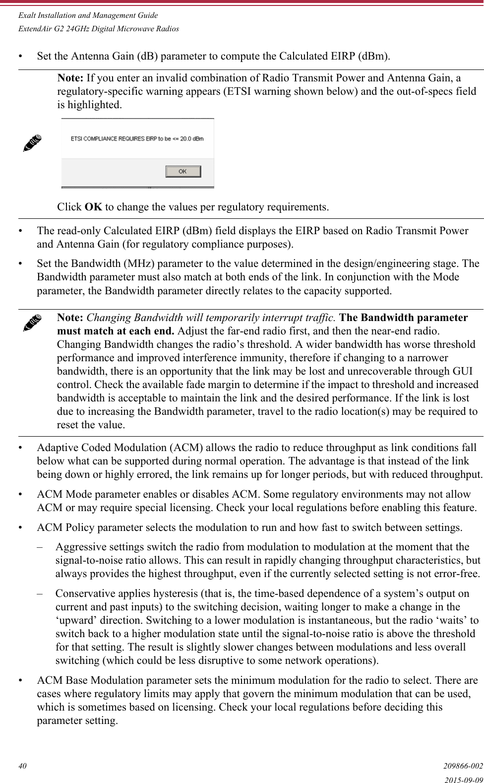 Exalt Installation and Management GuideExtendAir G2 24GHz Digital Microwave Radios40 209866-0022015-09-09• Set the Antenna Gain (dB) parameter to compute the Calculated EIRP (dBm).• The read-only Calculated EIRP (dBm) field displays the EIRP based on Radio Transmit Power and Antenna Gain (for regulatory compliance purposes).• Set the Bandwidth (MHz) parameter to the value determined in the design/engineering stage. The Bandwidth parameter must also match at both ends of the link. In conjunction with the Mode parameter, the Bandwidth parameter directly relates to the capacity supported. • Adaptive Coded Modulation (ACM) allows the radio to reduce throughput as link conditions fall below what can be supported during normal operation. The advantage is that instead of the link being down or highly errored, the link remains up for longer periods, but with reduced throughput.• ACM Mode parameter enables or disables ACM. Some regulatory environments may not allow ACM or may require special licensing. Check your local regulations before enabling this feature.• ACM Policy parameter selects the modulation to run and how fast to switch between settings. – Aggressive settings switch the radio from modulation to modulation at the moment that the signal-to-noise ratio allows. This can result in rapidly changing throughput characteristics, but always provides the highest throughput, even if the currently selected setting is not error-free. – Conservative applies hysteresis (that is, the time-based dependence of a system’s output on current and past inputs) to the switching decision, waiting longer to make a change in the ‘upward’ direction. Switching to a lower modulation is instantaneous, but the radio ‘waits’ to switch back to a higher modulation state until the signal-to-noise ratio is above the threshold for that setting. The result is slightly slower changes between modulations and less overall switching (which could be less disruptive to some network operations).• ACM Base Modulation parameter sets the minimum modulation for the radio to select. There are cases where regulatory limits may apply that govern the minimum modulation that can be used, which is sometimes based on licensing. Check your local regulations before deciding this parameter setting.Note: If you enter an invalid combination of Radio Transmit Power and Antenna Gain, a regulatory-specific warning appears (ETSI warning shown below) and the out-of-specs field is highlighted. Click OK to change the values per regulatory requirements.Note: Changing Bandwidth will temporarily interrupt traffic. The Bandwidth parameter must match at each end. Adjust the far-end radio first, and then the near-end radio. Changing Bandwidth changes the radio’s threshold. A wider bandwidth has worse threshold performance and improved interference immunity, therefore if changing to a narrower bandwidth, there is an opportunity that the link may be lost and unrecoverable through GUI control. Check the available fade margin to determine if the impact to threshold and increased bandwidth is acceptable to maintain the link and the desired performance. If the link is lost due to increasing the Bandwidth parameter, travel to the radio location(s) may be required to reset the value.