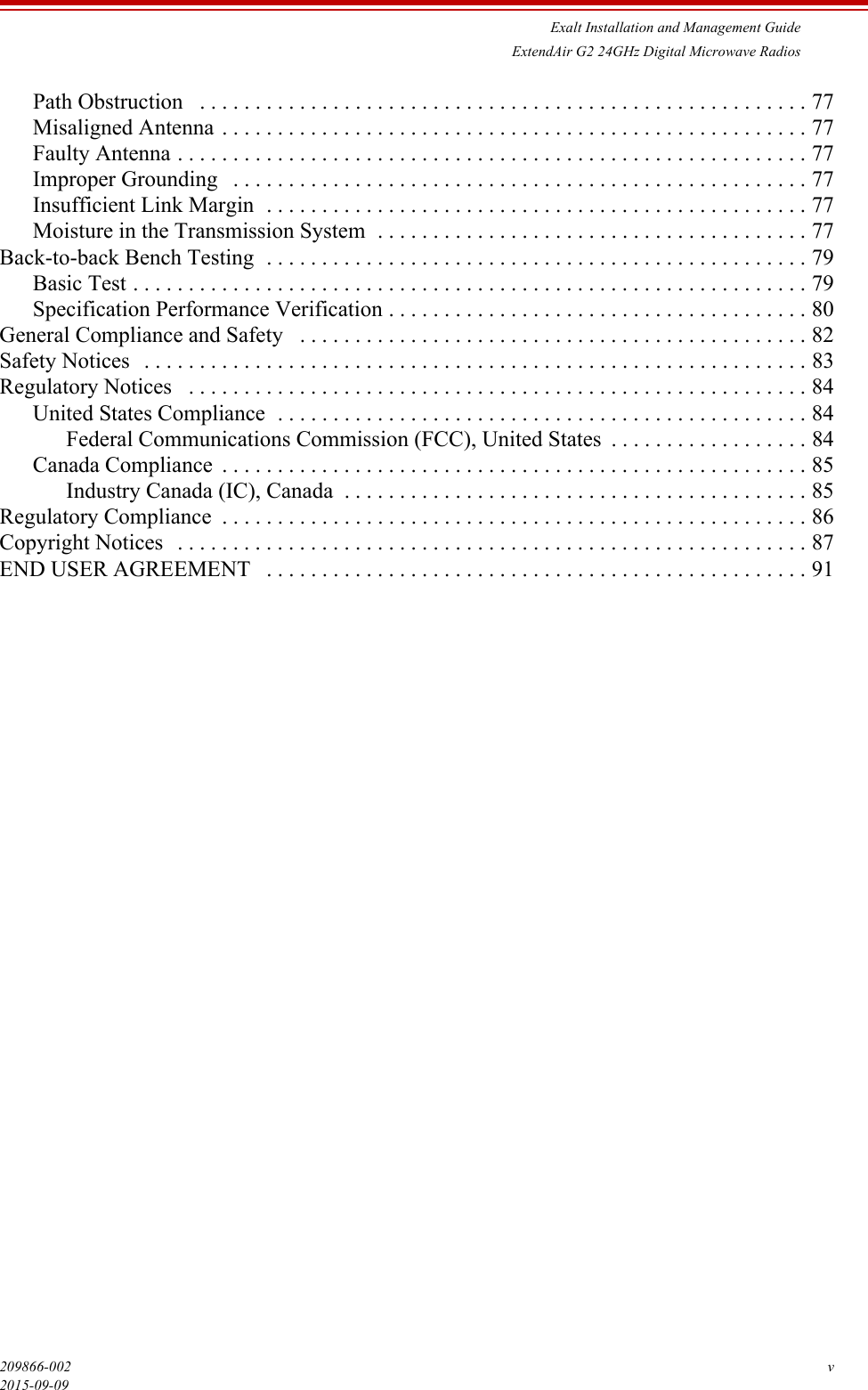 Exalt Installation and Management GuideExtendAir G2 24GHz Digital Microwave Radios209866-002 v2015-09-09Path Obstruction   . . . . . . . . . . . . . . . . . . . . . . . . . . . . . . . . . . . . . . . . . . . . . . . . . . . . . . . 77Misaligned Antenna . . . . . . . . . . . . . . . . . . . . . . . . . . . . . . . . . . . . . . . . . . . . . . . . . . . . . 77Faulty Antenna . . . . . . . . . . . . . . . . . . . . . . . . . . . . . . . . . . . . . . . . . . . . . . . . . . . . . . . . . 77Improper Grounding   . . . . . . . . . . . . . . . . . . . . . . . . . . . . . . . . . . . . . . . . . . . . . . . . . . . . 77Insufficient Link Margin  . . . . . . . . . . . . . . . . . . . . . . . . . . . . . . . . . . . . . . . . . . . . . . . . . 77Moisture in the Transmission System  . . . . . . . . . . . . . . . . . . . . . . . . . . . . . . . . . . . . . . . 77Back-to-back Bench Testing  . . . . . . . . . . . . . . . . . . . . . . . . . . . . . . . . . . . . . . . . . . . . . . . . . 79Basic Test . . . . . . . . . . . . . . . . . . . . . . . . . . . . . . . . . . . . . . . . . . . . . . . . . . . . . . . . . . . . . 79Specification Performance Verification . . . . . . . . . . . . . . . . . . . . . . . . . . . . . . . . . . . . . . 80General Compliance and Safety   . . . . . . . . . . . . . . . . . . . . . . . . . . . . . . . . . . . . . . . . . . . . . . 82Safety Notices   . . . . . . . . . . . . . . . . . . . . . . . . . . . . . . . . . . . . . . . . . . . . . . . . . . . . . . . . . . . . 83Regulatory Notices   . . . . . . . . . . . . . . . . . . . . . . . . . . . . . . . . . . . . . . . . . . . . . . . . . . . . . . . . 84United States Compliance  . . . . . . . . . . . . . . . . . . . . . . . . . . . . . . . . . . . . . . . . . . . . . . . . 84Federal Communications Commission (FCC), United States  . . . . . . . . . . . . . . . . . . 84Canada Compliance  . . . . . . . . . . . . . . . . . . . . . . . . . . . . . . . . . . . . . . . . . . . . . . . . . . . . . 85Industry Canada (IC), Canada  . . . . . . . . . . . . . . . . . . . . . . . . . . . . . . . . . . . . . . . . . . 85Regulatory Compliance  . . . . . . . . . . . . . . . . . . . . . . . . . . . . . . . . . . . . . . . . . . . . . . . . . . . . . 86Copyright Notices   . . . . . . . . . . . . . . . . . . . . . . . . . . . . . . . . . . . . . . . . . . . . . . . . . . . . . . . . . 87END USER AGREEMENT   . . . . . . . . . . . . . . . . . . . . . . . . . . . . . . . . . . . . . . . . . . . . . . . . . 91