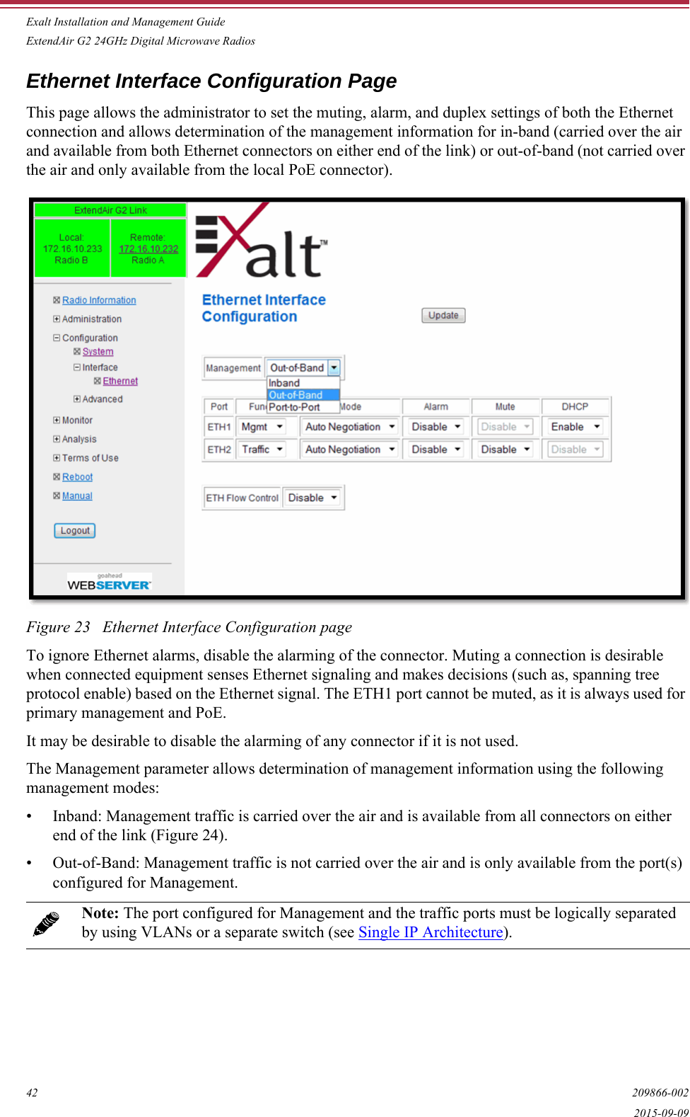 Exalt Installation and Management GuideExtendAir G2 24GHz Digital Microwave Radios42 209866-0022015-09-09Ethernet Interface Configuration PageThis page allows the administrator to set the muting, alarm, and duplex settings of both the Ethernet connection and allows determination of the management information for in-band (carried over the air and available from both Ethernet connectors on either end of the link) or out-of-band (not carried over the air and only available from the local PoE connector).Figure 23   Ethernet Interface Configuration page To ignore Ethernet alarms, disable the alarming of the connector. Muting a connection is desirable when connected equipment senses Ethernet signaling and makes decisions (such as, spanning tree protocol enable) based on the Ethernet signal. The ETH1 port cannot be muted, as it is always used for primary management and PoE.It may be desirable to disable the alarming of any connector if it is not used.The Management parameter allows determination of management information using the following management modes:• Inband: Management traffic is carried over the air and is available from all connectors on either end of the link (Figure 24).• Out-of-Band: Management traffic is not carried over the air and is only available from the port(s) configured for Management. Note: The port configured for Management and the traffic ports must be logically separated by using VLANs or a separate switch (see Single IP Architecture). 