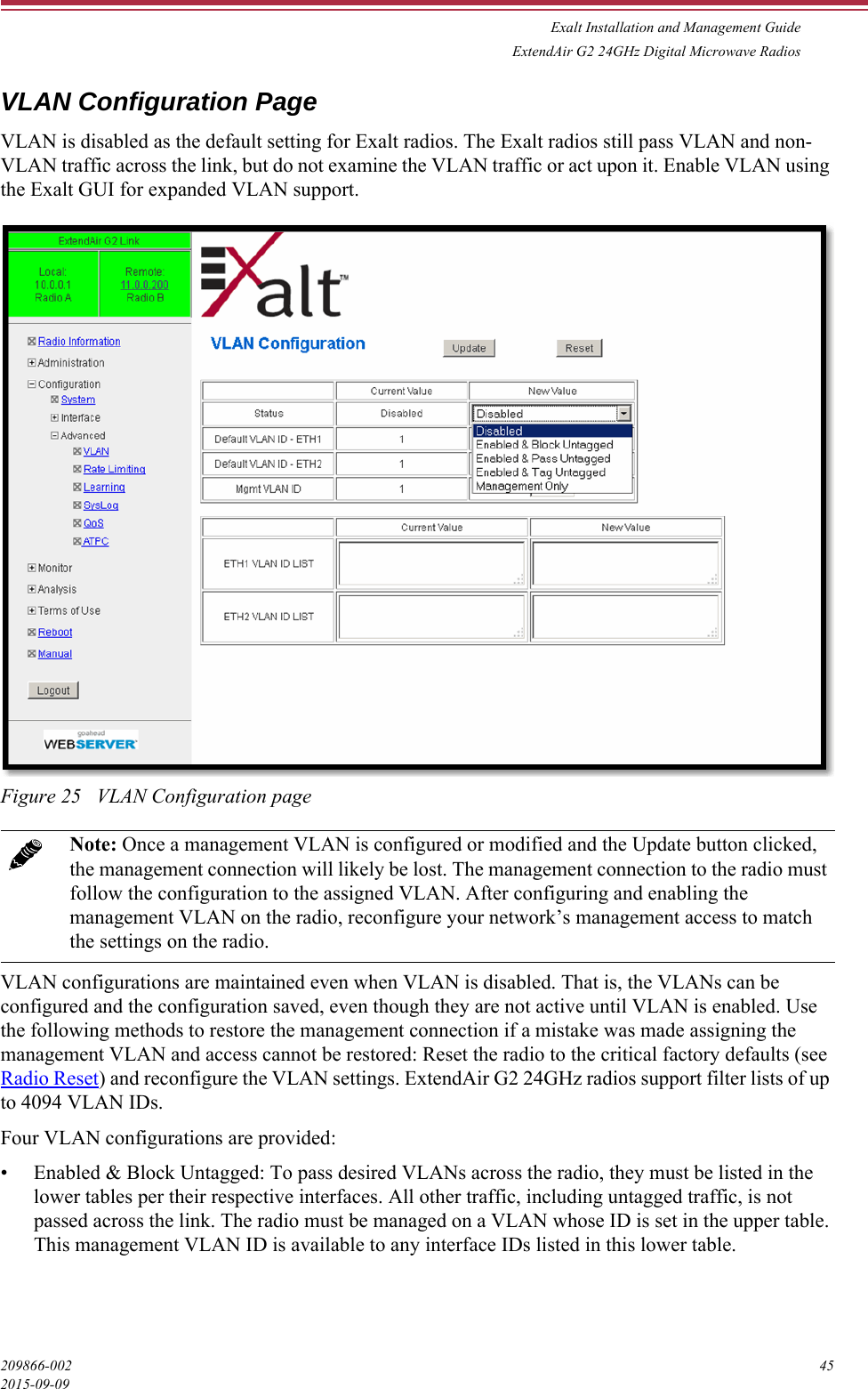 Exalt Installation and Management GuideExtendAir G2 24GHz Digital Microwave Radios209866-002 452015-09-09VLAN Configuration PageVLAN is disabled as the default setting for Exalt radios. The Exalt radios still pass VLAN and non-VLAN traffic across the link, but do not examine the VLAN traffic or act upon it. Enable VLAN using the Exalt GUI for expanded VLAN support.Figure 25   VLAN Configuration pageVLAN configurations are maintained even when VLAN is disabled. That is, the VLANs can be configured and the configuration saved, even though they are not active until VLAN is enabled. Use the following methods to restore the management connection if a mistake was made assigning the management VLAN and access cannot be restored: Reset the radio to the critical factory defaults (see Radio Reset) and reconfigure the VLAN settings. ExtendAir G2 24GHz radios support filter lists of up to 4094 VLAN IDs. Four VLAN configurations are provided:• Enabled &amp; Block Untagged: To pass desired VLANs across the radio, they must be listed in the lower tables per their respective interfaces. All other traffic, including untagged traffic, is not passed across the link. The radio must be managed on a VLAN whose ID is set in the upper table. This management VLAN ID is available to any interface IDs listed in this lower table.Note: Once a management VLAN is configured or modified and the Update button clicked, the management connection will likely be lost. The management connection to the radio must follow the configuration to the assigned VLAN. After configuring and enabling the management VLAN on the radio, reconfigure your network’s management access to match the settings on the radio.