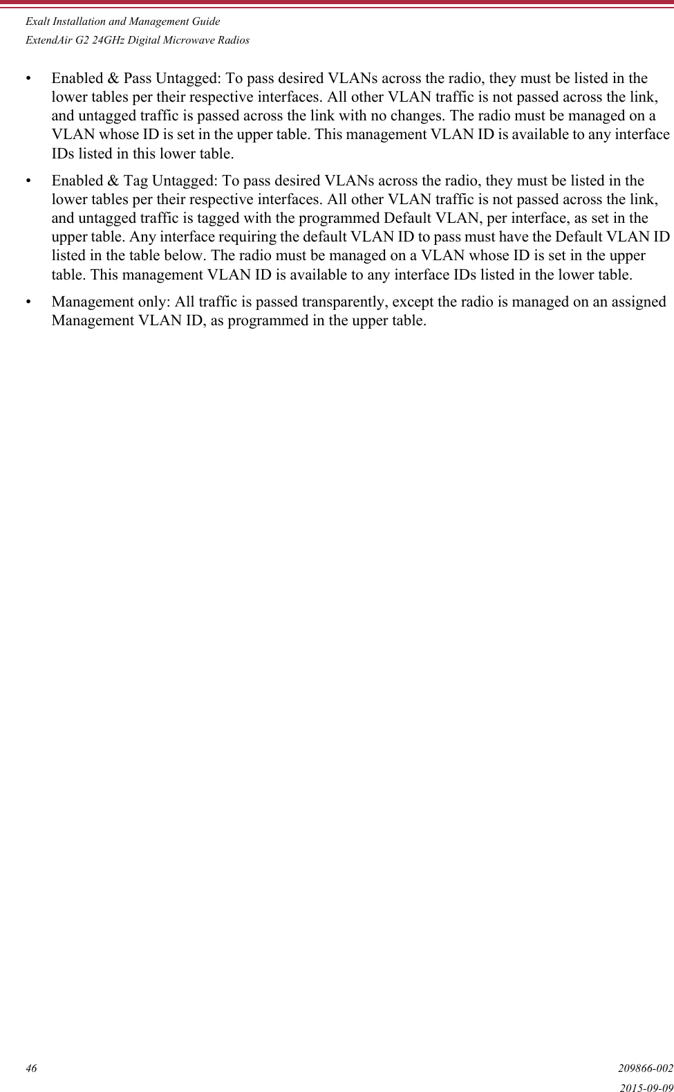 Exalt Installation and Management GuideExtendAir G2 24GHz Digital Microwave Radios46 209866-0022015-09-09• Enabled &amp; Pass Untagged: To pass desired VLANs across the radio, they must be listed in the lower tables per their respective interfaces. All other VLAN traffic is not passed across the link, and untagged traffic is passed across the link with no changes. The radio must be managed on a VLAN whose ID is set in the upper table. This management VLAN ID is available to any interface IDs listed in this lower table.• Enabled &amp; Tag Untagged: To pass desired VLANs across the radio, they must be listed in the lower tables per their respective interfaces. All other VLAN traffic is not passed across the link, and untagged traffic is tagged with the programmed Default VLAN, per interface, as set in the upper table. Any interface requiring the default VLAN ID to pass must have the Default VLAN ID listed in the table below. The radio must be managed on a VLAN whose ID is set in the upper table. This management VLAN ID is available to any interface IDs listed in the lower table.• Management only: All traffic is passed transparently, except the radio is managed on an assigned Management VLAN ID, as programmed in the upper table.