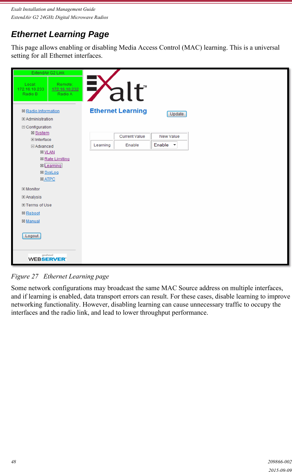 Exalt Installation and Management GuideExtendAir G2 24GHz Digital Microwave Radios48 209866-0022015-09-09Ethernet Learning PageThis page allows enabling or disabling Media Access Control (MAC) learning. This is a universal setting for all Ethernet interfaces. Figure 27   Ethernet Learning pageSome network configurations may broadcast the same MAC Source address on multiple interfaces, and if learning is enabled, data transport errors can result. For these cases, disable learning to improve networking functionality. However, disabling learning can cause unnecessary traffic to occupy the interfaces and the radio link, and lead to lower throughput performance.