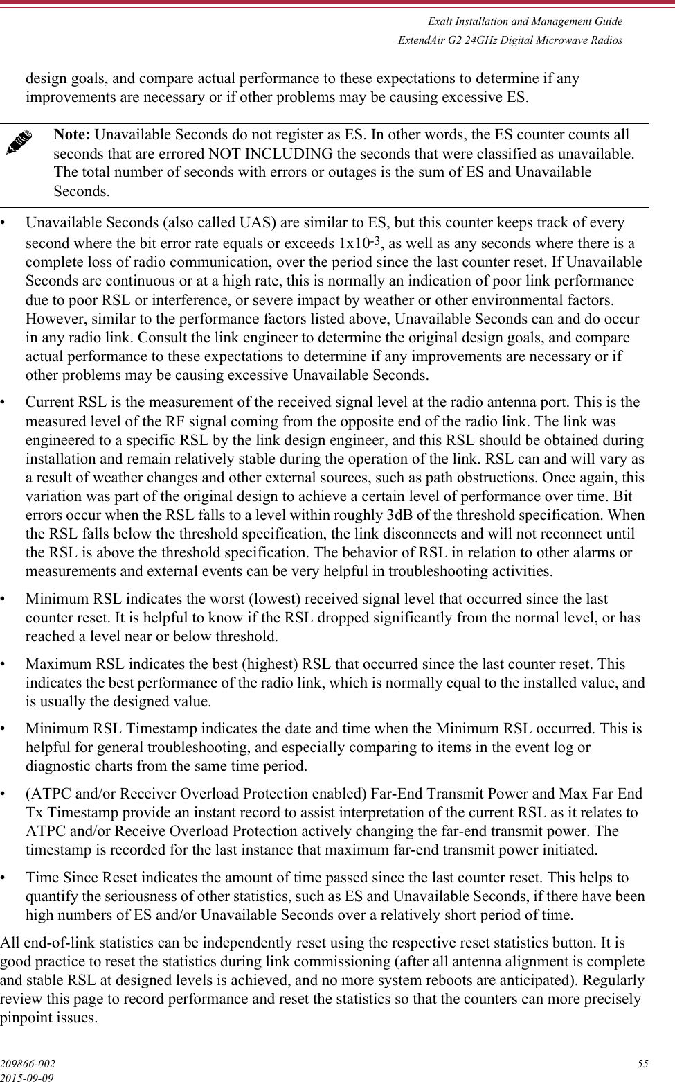 Exalt Installation and Management GuideExtendAir G2 24GHz Digital Microwave Radios209866-002 552015-09-09design goals, and compare actual performance to these expectations to determine if any improvements are necessary or if other problems may be causing excessive ES.• Unavailable Seconds (also called UAS) are similar to ES, but this counter keeps track of every second where the bit error rate equals or exceeds 1x10-3, as well as any seconds where there is a complete loss of radio communication, over the period since the last counter reset. If Unavailable Seconds are continuous or at a high rate, this is normally an indication of poor link performance due to poor RSL or interference, or severe impact by weather or other environmental factors. However, similar to the performance factors listed above, Unavailable Seconds can and do occur in any radio link. Consult the link engineer to determine the original design goals, and compare actual performance to these expectations to determine if any improvements are necessary or if other problems may be causing excessive Unavailable Seconds.• Current RSL is the measurement of the received signal level at the radio antenna port. This is the measured level of the RF signal coming from the opposite end of the radio link. The link was engineered to a specific RSL by the link design engineer, and this RSL should be obtained during installation and remain relatively stable during the operation of the link. RSL can and will vary as a result of weather changes and other external sources, such as path obstructions. Once again, this variation was part of the original design to achieve a certain level of performance over time. Bit errors occur when the RSL falls to a level within roughly 3dB of the threshold specification. When the RSL falls below the threshold specification, the link disconnects and will not reconnect until the RSL is above the threshold specification. The behavior of RSL in relation to other alarms or measurements and external events can be very helpful in troubleshooting activities.• Minimum RSL indicates the worst (lowest) received signal level that occurred since the last counter reset. It is helpful to know if the RSL dropped significantly from the normal level, or has reached a level near or below threshold.• Maximum RSL indicates the best (highest) RSL that occurred since the last counter reset. This indicates the best performance of the radio link, which is normally equal to the installed value, and is usually the designed value.• Minimum RSL Timestamp indicates the date and time when the Minimum RSL occurred. This is helpful for general troubleshooting, and especially comparing to items in the event log or diagnostic charts from the same time period.• (ATPC and/or Receiver Overload Protection enabled) Far-End Transmit Power and Max Far End Tx Timestamp provide an instant record to assist interpretation of the current RSL as it relates to ATPC and/or Receive Overload Protection actively changing the far-end transmit power. The timestamp is recorded for the last instance that maximum far-end transmit power initiated.• Time Since Reset indicates the amount of time passed since the last counter reset. This helps to quantify the seriousness of other statistics, such as ES and Unavailable Seconds, if there have been high numbers of ES and/or Unavailable Seconds over a relatively short period of time.All end-of-link statistics can be independently reset using the respective reset statistics button. It is good practice to reset the statistics during link commissioning (after all antenna alignment is complete and stable RSL at designed levels is achieved, and no more system reboots are anticipated). Regularly review this page to record performance and reset the statistics so that the counters can more precisely pinpoint issues.Note: Unavailable Seconds do not register as ES. In other words, the ES counter counts all seconds that are errored NOT INCLUDING the seconds that were classified as unavailable. The total number of seconds with errors or outages is the sum of ES and Unavailable Seconds.