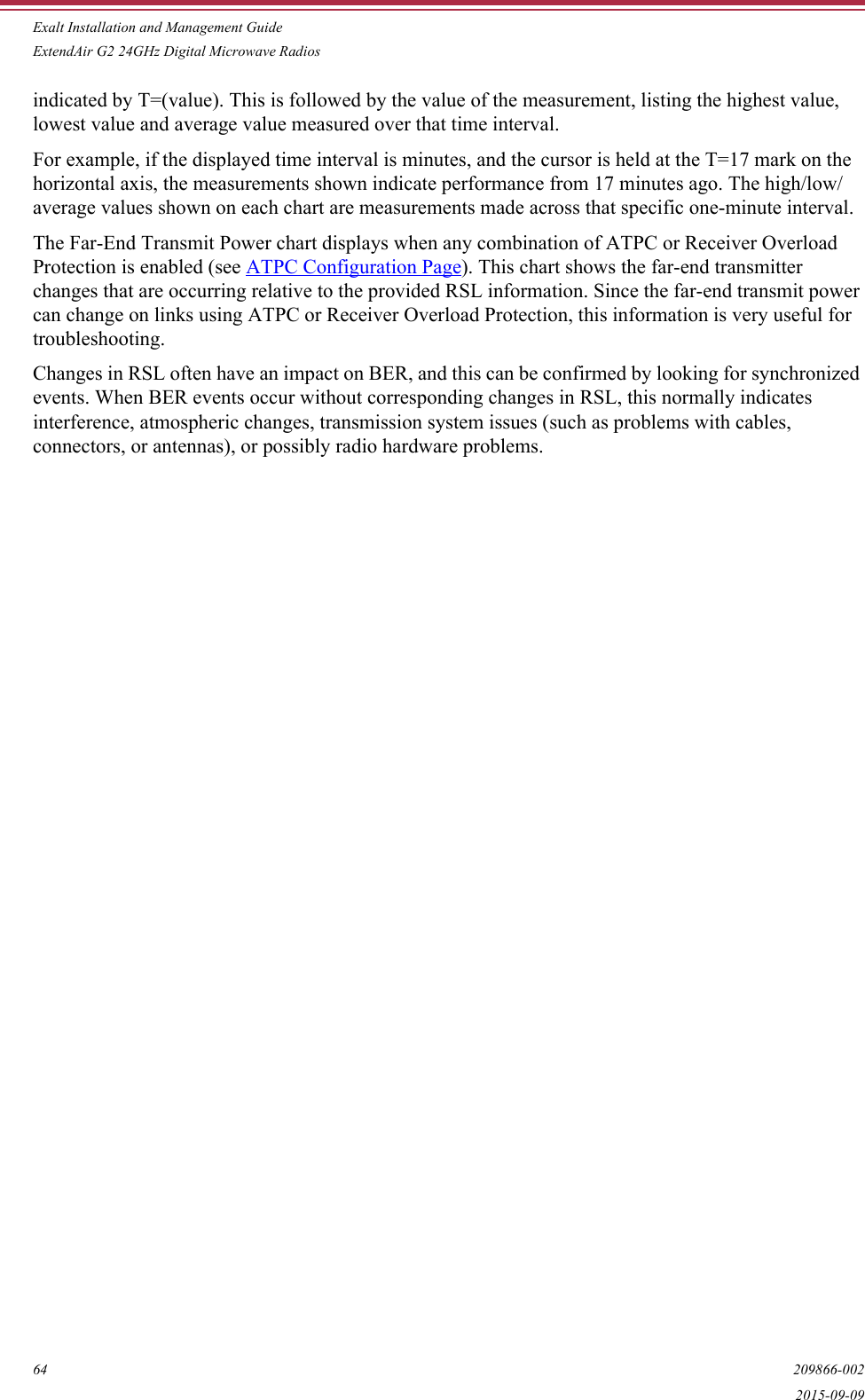Exalt Installation and Management GuideExtendAir G2 24GHz Digital Microwave Radios64 209866-0022015-09-09indicated by T=(value). This is followed by the value of the measurement, listing the highest value, lowest value and average value measured over that time interval.For example, if the displayed time interval is minutes, and the cursor is held at the T=17 mark on the horizontal axis, the measurements shown indicate performance from 17 minutes ago. The high/low/average values shown on each chart are measurements made across that specific one-minute interval.The Far-End Transmit Power chart displays when any combination of ATPC or Receiver Overload Protection is enabled (see ATPC Configuration Page). This chart shows the far-end transmitter changes that are occurring relative to the provided RSL information. Since the far-end transmit power can change on links using ATPC or Receiver Overload Protection, this information is very useful for troubleshooting.Changes in RSL often have an impact on BER, and this can be confirmed by looking for synchronized events. When BER events occur without corresponding changes in RSL, this normally indicates interference, atmospheric changes, transmission system issues (such as problems with cables, connectors, or antennas), or possibly radio hardware problems. 