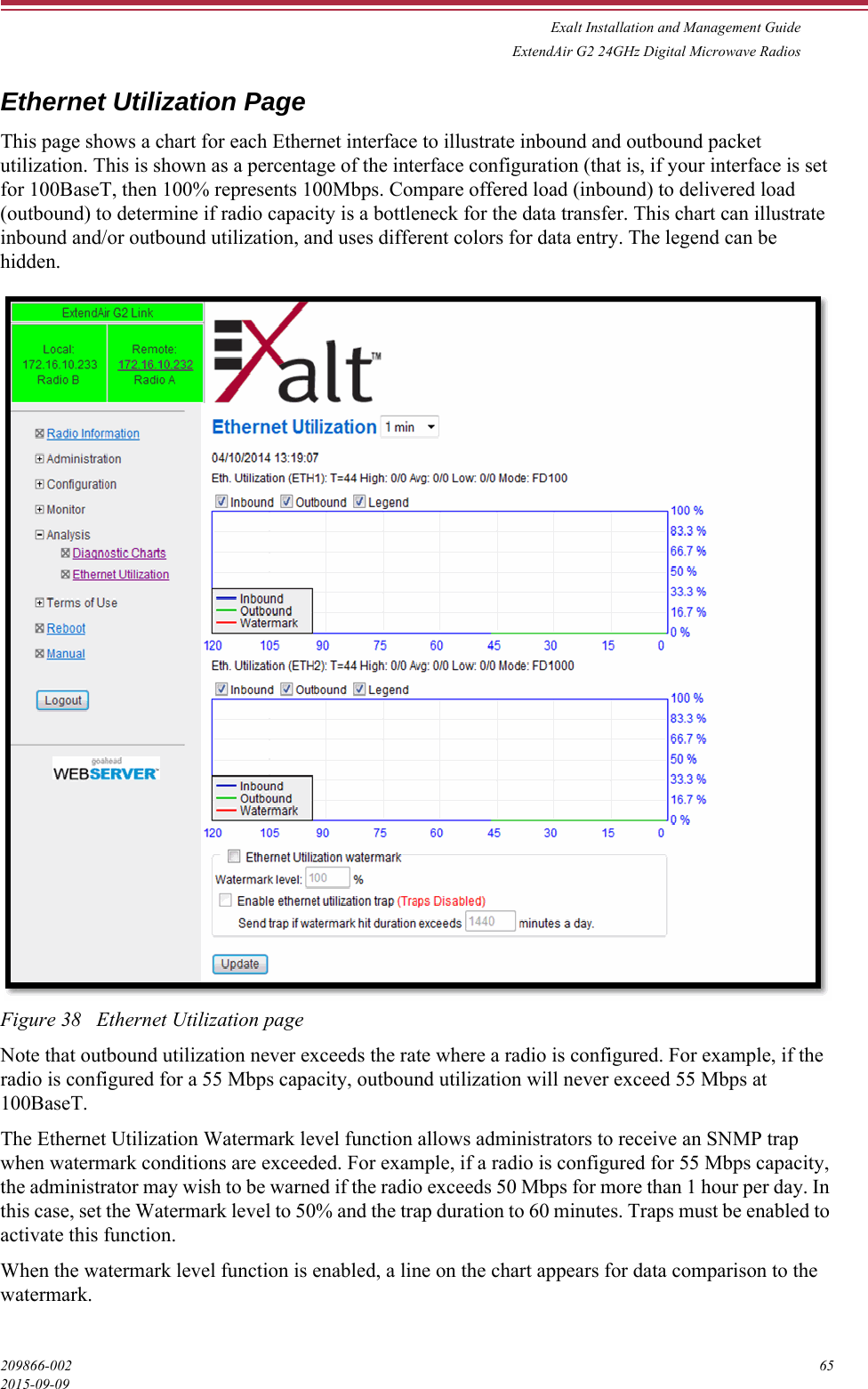 Exalt Installation and Management GuideExtendAir G2 24GHz Digital Microwave Radios209866-002 652015-09-09Ethernet Utilization PageThis page shows a chart for each Ethernet interface to illustrate inbound and outbound packet utilization. This is shown as a percentage of the interface configuration (that is, if your interface is set for 100BaseT, then 100% represents 100Mbps. Compare offered load (inbound) to delivered load (outbound) to determine if radio capacity is a bottleneck for the data transfer. This chart can illustrate inbound and/or outbound utilization, and uses different colors for data entry. The legend can be hidden.Figure 38   Ethernet Utilization pageNote that outbound utilization never exceeds the rate where a radio is configured. For example, if the radio is configured for a 55 Mbps capacity, outbound utilization will never exceed 55 Mbps at 100BaseT.The Ethernet Utilization Watermark level function allows administrators to receive an SNMP trap when watermark conditions are exceeded. For example, if a radio is configured for 55 Mbps capacity, the administrator may wish to be warned if the radio exceeds 50 Mbps for more than 1 hour per day. In this case, set the Watermark level to 50% and the trap duration to 60 minutes. Traps must be enabled to activate this function.When the watermark level function is enabled, a line on the chart appears for data comparison to the watermark.