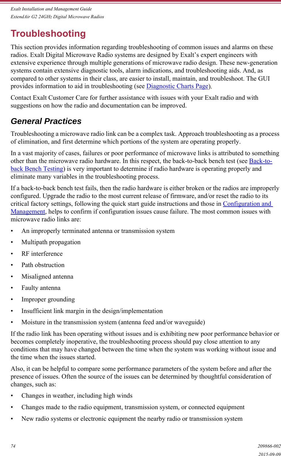 Exalt Installation and Management GuideExtendAir G2 24GHz Digital Microwave Radios74 209866-0022015-09-09TroubleshootingThis section provides information regarding troubleshooting of common issues and alarms on these radios. Exalt Digital Microwave Radio systems are designed by Exalt’s expert engineers with extensive experience through multiple generations of microwave radio design. These new-generation systems contain extensive diagnostic tools, alarm indications, and troubleshooting aids. And, as compared to other systems in their class, are easier to install, maintain, and troubleshoot. The GUI provides information to aid in troubleshooting (see Diagnostic Charts Page).Contact Exalt Customer Care for further assistance with issues with your Exalt radio and with suggestions on how the radio and documentation can be improved.General PracticesTroubleshooting a microwave radio link can be a complex task. Approach troubleshooting as a process of elimination, and first determine which portions of the system are operating properly.In a vast majority of cases, failures or poor performance of microwave links is attributed to something other than the microwave radio hardware. In this respect, the back-to-back bench test (see Back-to-back Bench Testing) is very important to determine if radio hardware is operating properly and eliminate many variables in the troubleshooting process.If a back-to-back bench test fails, then the radio hardware is either broken or the radios are improperly configured. Upgrade the radio to the most current release of firmware, and/or reset the radio to its critical factory settings, following the quick start guide instructions and those in Configuration and Management, helps to confirm if configuration issues cause failure. The most common issues with microwave radio links are:• An improperly terminated antenna or transmission system• Multipath propagation• RF interference• Path obstruction• Misaligned antenna• Faulty antenna• Improper grounding• Insufficient link margin in the design/implementation• Moisture in the transmission system (antenna feed and/or waveguide)If the radio link has been operating without issues and is exhibiting new poor performance behavior or becomes completely inoperative, the troubleshooting process should pay close attention to any conditions that may have changed between the time when the system was working without issue and the time when the issues started. Also, it can be helpful to compare some performance parameters of the system before and after the presence of issues. Often the source of the issues can be determined by thoughtful consideration of changes, such as:• Changes in weather, including high winds• Changes made to the radio equipment, transmission system, or connected equipment• New radio systems or electronic equipment the nearby radio or transmission system