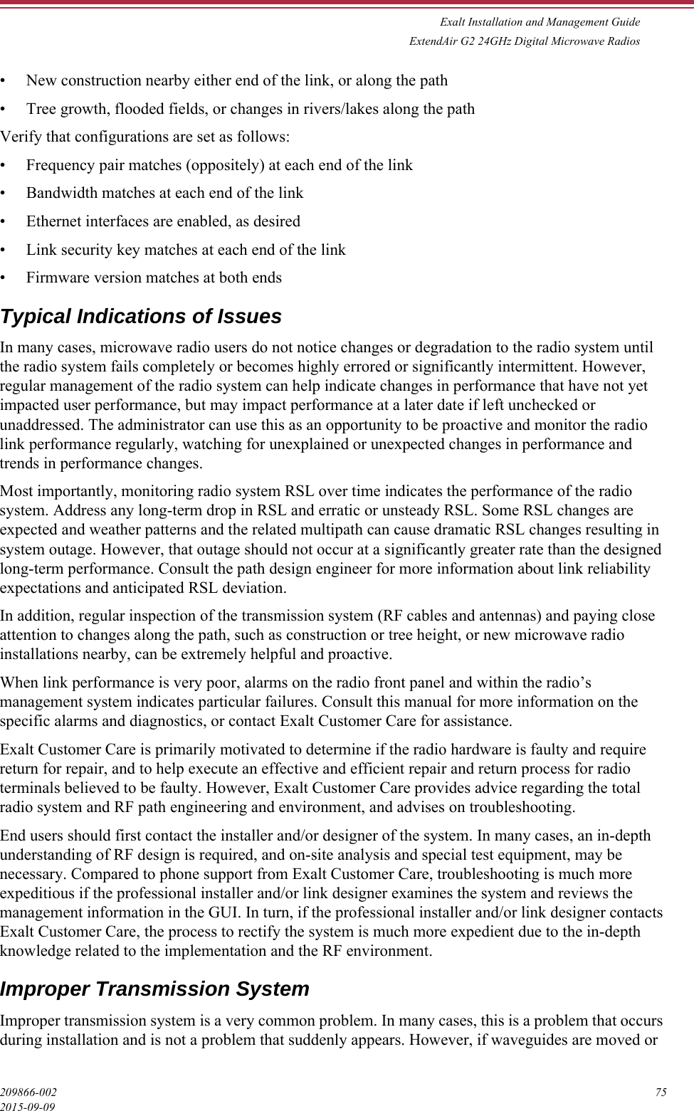 Exalt Installation and Management GuideExtendAir G2 24GHz Digital Microwave Radios209866-002 752015-09-09• New construction nearby either end of the link, or along the path• Tree growth, flooded fields, or changes in rivers/lakes along the pathVerify that configurations are set as follows:• Frequency pair matches (oppositely) at each end of the link• Bandwidth matches at each end of the link• Ethernet interfaces are enabled, as desired• Link security key matches at each end of the link• Firmware version matches at both endsTypical Indications of IssuesIn many cases, microwave radio users do not notice changes or degradation to the radio system until the radio system fails completely or becomes highly errored or significantly intermittent. However, regular management of the radio system can help indicate changes in performance that have not yet impacted user performance, but may impact performance at a later date if left unchecked or unaddressed. The administrator can use this as an opportunity to be proactive and monitor the radio link performance regularly, watching for unexplained or unexpected changes in performance and trends in performance changes.Most importantly, monitoring radio system RSL over time indicates the performance of the radio system. Address any long-term drop in RSL and erratic or unsteady RSL. Some RSL changes are expected and weather patterns and the related multipath can cause dramatic RSL changes resulting in system outage. However, that outage should not occur at a significantly greater rate than the designed long-term performance. Consult the path design engineer for more information about link reliability expectations and anticipated RSL deviation.In addition, regular inspection of the transmission system (RF cables and antennas) and paying close attention to changes along the path, such as construction or tree height, or new microwave radio installations nearby, can be extremely helpful and proactive.When link performance is very poor, alarms on the radio front panel and within the radio’s management system indicates particular failures. Consult this manual for more information on the specific alarms and diagnostics, or contact Exalt Customer Care for assistance. Exalt Customer Care is primarily motivated to determine if the radio hardware is faulty and require return for repair, and to help execute an effective and efficient repair and return process for radio terminals believed to be faulty. However, Exalt Customer Care provides advice regarding the total radio system and RF path engineering and environment, and advises on troubleshooting. End users should first contact the installer and/or designer of the system. In many cases, an in-depth understanding of RF design is required, and on-site analysis and special test equipment, may be necessary. Compared to phone support from Exalt Customer Care, troubleshooting is much more expeditious if the professional installer and/or link designer examines the system and reviews the management information in the GUI. In turn, if the professional installer and/or link designer contacts Exalt Customer Care, the process to rectify the system is much more expedient due to the in-depth knowledge related to the implementation and the RF environment.Improper Transmission SystemImproper transmission system is a very common problem. In many cases, this is a problem that occurs during installation and is not a problem that suddenly appears. However, if waveguides are moved or 