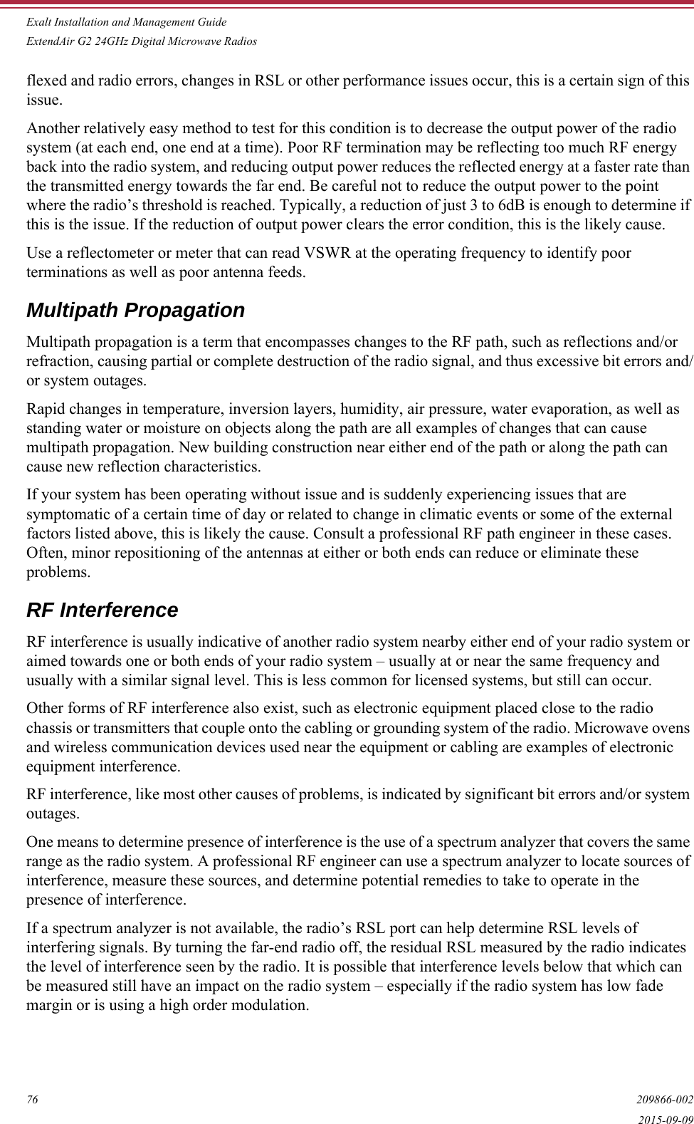 Exalt Installation and Management GuideExtendAir G2 24GHz Digital Microwave Radios76 209866-0022015-09-09flexed and radio errors, changes in RSL or other performance issues occur, this is a certain sign of this issue. Another relatively easy method to test for this condition is to decrease the output power of the radio system (at each end, one end at a time). Poor RF termination may be reflecting too much RF energy back into the radio system, and reducing output power reduces the reflected energy at a faster rate than the transmitted energy towards the far end. Be careful not to reduce the output power to the point where the radio’s threshold is reached. Typically, a reduction of just 3 to 6dB is enough to determine if this is the issue. If the reduction of output power clears the error condition, this is the likely cause.Use a reflectometer or meter that can read VSWR at the operating frequency to identify poor terminations as well as poor antenna feeds.Multipath PropagationMultipath propagation is a term that encompasses changes to the RF path, such as reflections and/or refraction, causing partial or complete destruction of the radio signal, and thus excessive bit errors and/or system outages. Rapid changes in temperature, inversion layers, humidity, air pressure, water evaporation, as well as standing water or moisture on objects along the path are all examples of changes that can cause multipath propagation. New building construction near either end of the path or along the path can cause new reflection characteristics.If your system has been operating without issue and is suddenly experiencing issues that are symptomatic of a certain time of day or related to change in climatic events or some of the external factors listed above, this is likely the cause. Consult a professional RF path engineer in these cases. Often, minor repositioning of the antennas at either or both ends can reduce or eliminate these problems.RF InterferenceRF interference is usually indicative of another radio system nearby either end of your radio system or aimed towards one or both ends of your radio system – usually at or near the same frequency and usually with a similar signal level. This is less common for licensed systems, but still can occur.Other forms of RF interference also exist, such as electronic equipment placed close to the radio chassis or transmitters that couple onto the cabling or grounding system of the radio. Microwave ovens and wireless communication devices used near the equipment or cabling are examples of electronic equipment interference.RF interference, like most other causes of problems, is indicated by significant bit errors and/or system outages.One means to determine presence of interference is the use of a spectrum analyzer that covers the same range as the radio system. A professional RF engineer can use a spectrum analyzer to locate sources of interference, measure these sources, and determine potential remedies to take to operate in the presence of interference.If a spectrum analyzer is not available, the radio’s RSL port can help determine RSL levels of interfering signals. By turning the far-end radio off, the residual RSL measured by the radio indicates the level of interference seen by the radio. It is possible that interference levels below that which can be measured still have an impact on the radio system – especially if the radio system has low fade margin or is using a high order modulation. 