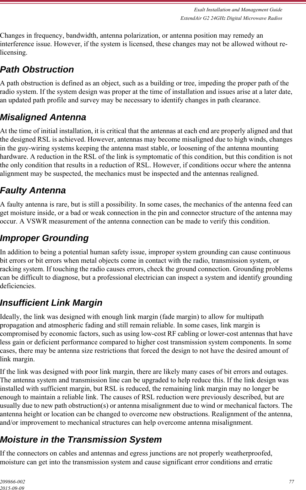 Exalt Installation and Management GuideExtendAir G2 24GHz Digital Microwave Radios209866-002 772015-09-09Changes in frequency, bandwidth, antenna polarization, or antenna position may remedy an interference issue. However, if the system is licensed, these changes may not be allowed without re-licensing.Path ObstructionA path obstruction is defined as an object, such as a building or tree, impeding the proper path of the radio system. If the system design was proper at the time of installation and issues arise at a later date, an updated path profile and survey may be necessary to identify changes in path clearance.Misaligned AntennaAt the time of initial installation, it is critical that the antennas at each end are properly aligned and that the designed RSL is achieved. However, antennas may become misaligned due to high winds, changes in the guy-wiring systems keeping the antenna mast stable, or loosening of the antenna mounting hardware. A reduction in the RSL of the link is symptomatic of this condition, but this condition is not the only condition that results in a reduction of RSL. However, if conditions occur where the antenna alignment may be suspected, the mechanics must be inspected and the antennas realigned.Faulty AntennaA faulty antenna is rare, but is still a possibility. In some cases, the mechanics of the antenna feed can get moisture inside, or a bad or weak connection in the pin and connector structure of the antenna may occur. A VSWR measurement of the antenna connection can be made to verify this condition. Improper GroundingIn addition to being a potential human safety issue, improper system grounding can cause continuous bit errors or bit errors when metal objects come in contact with the radio, transmission system, or racking system. If touching the radio causes errors, check the ground connection. Grounding problems can be difficult to diagnose, but a professional electrician can inspect a system and identify grounding deficiencies.Insufficient Link MarginIdeally, the link was designed with enough link margin (fade margin) to allow for multipath propagation and atmospheric fading and still remain reliable. In some cases, link margin is compromised by economic factors, such as using low-cost RF cabling or lower-cost antennas that have less gain or deficient performance compared to higher cost transmission system components. In some cases, there may be antenna size restrictions that forced the design to not have the desired amount of link margin.If the link was designed with poor link margin, there are likely many cases of bit errors and outages. The antenna system and transmission line can be upgraded to help reduce this. If the link design was installed with sufficient margin, but RSL is reduced, the remaining link margin may no longer be enough to maintain a reliable link. The causes of RSL reduction were previously described, but are usually due to new path obstruction(s) or antenna misalignment due to wind or mechanical factors. The antenna height or location can be changed to overcome new obstructions. Realignment of the antenna, and/or improvement to mechanical structures can help overcome antenna misalignment.Moisture in the Transmission SystemIf the connectors on cables and antennas and egress junctions are not properly weatherproofed, moisture can get into the transmission system and cause significant error conditions and erratic 