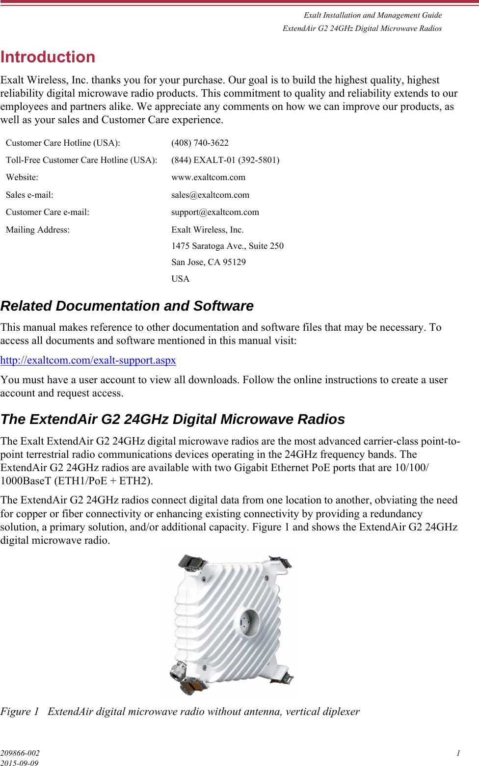 Exalt Installation and Management GuideExtendAir G2 24GHz Digital Microwave Radios209866-002 12015-09-09IntroductionExalt Wireless, Inc. thanks you for your purchase. Our goal is to build the highest quality, highest reliability digital microwave radio products. This commitment to quality and reliability extends to our employees and partners alike. We appreciate any comments on how we can improve our products, as well as your sales and Customer Care experience.Related Documentation and SoftwareThis manual makes reference to other documentation and software files that may be necessary. To access all documents and software mentioned in this manual visit:http://exaltcom.com/exalt-support.aspxYou must have a user account to view all downloads. Follow the online instructions to create a user account and request access.The ExtendAir G2 24GHz Digital Microwave RadiosThe Exalt ExtendAir G2 24GHz digital microwave radios are the most advanced carrier-class point-to-point terrestrial radio communications devices operating in the 24GHz frequency bands. The ExtendAir G2 24GHz radios are available with two Gigabit Ethernet PoE ports that are 10/100/1000BaseT (ETH1/PoE + ETH2).The ExtendAir G2 24GHz radios connect digital data from one location to another, obviating the need for copper or fiber connectivity or enhancing existing connectivity by providing a redundancy solution, a primary solution, and/or additional capacity. Figure 1 and shows the ExtendAir G2 24GHz digital microwave radio.Figure 1   ExtendAir digital microwave radio without antenna, vertical diplexerCustomer Care Hotline (USA): (408) 740-3622Toll-Free Customer Care Hotline (USA): (844) EXALT-01 (392-5801)Website: www.exaltcom.comSales e-mail: sales@exaltcom.comCustomer Care e-mail: support@exaltcom.comMailing Address: Exalt Wireless, Inc.1475 Saratoga Ave., Suite 250San Jose, CA 95129USA