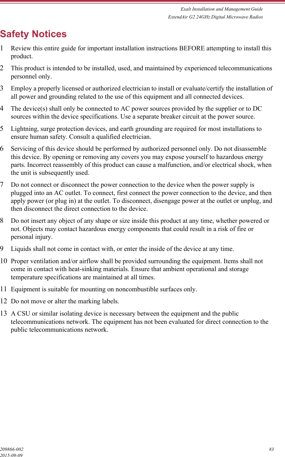 Exalt Installation and Management GuideExtendAir G2 24GHz Digital Microwave Radios209866-002 832015-09-09Safety Notices1Review this entire guide for important installation instructions BEFORE attempting to install this product.2This product is intended to be installed, used, and maintained by experienced telecommunications personnel only.3Employ a properly licensed or authorized electrician to install or evaluate/certify the installation of all power and grounding related to the use of this equipment and all connected devices.4The device(s) shall only be connected to AC power sources provided by the supplier or to DC sources within the device specifications. Use a separate breaker circuit at the power source.5Lightning, surge protection devices, and earth grounding are required for most installations to ensure human safety. Consult a qualified electrician.6Servicing of this device should be performed by authorized personnel only. Do not disassemble this device. By opening or removing any covers you may expose yourself to hazardous energy parts. Incorrect reassembly of this product can cause a malfunction, and/or electrical shock, when the unit is subsequently used.7Do not connect or disconnect the power connection to the device when the power supply is plugged into an AC outlet. To connect, first connect the power connection to the device, and then apply power (or plug in) at the outlet. To disconnect, disengage power at the outlet or unplug, and then disconnect the direct connection to the device.8Do not insert any object of any shape or size inside this product at any time, whether powered or not. Objects may contact hazardous energy components that could result in a risk of fire or personal injury.9Liquids shall not come in contact with, or enter the inside of the device at any time.10 Proper ventilation and/or airflow shall be provided surrounding the equipment. Items shall not come in contact with heat-sinking materials. Ensure that ambient operational and storage temperature specifications are maintained at all times.11 Equipment is suitable for mounting on noncombustible surfaces only.12 Do not move or alter the marking labels.13 A CSU or similar isolating device is necessary between the equipment and the public telecommunications network. The equipment has not been evaluated for direct connection to the public telecommunications network.