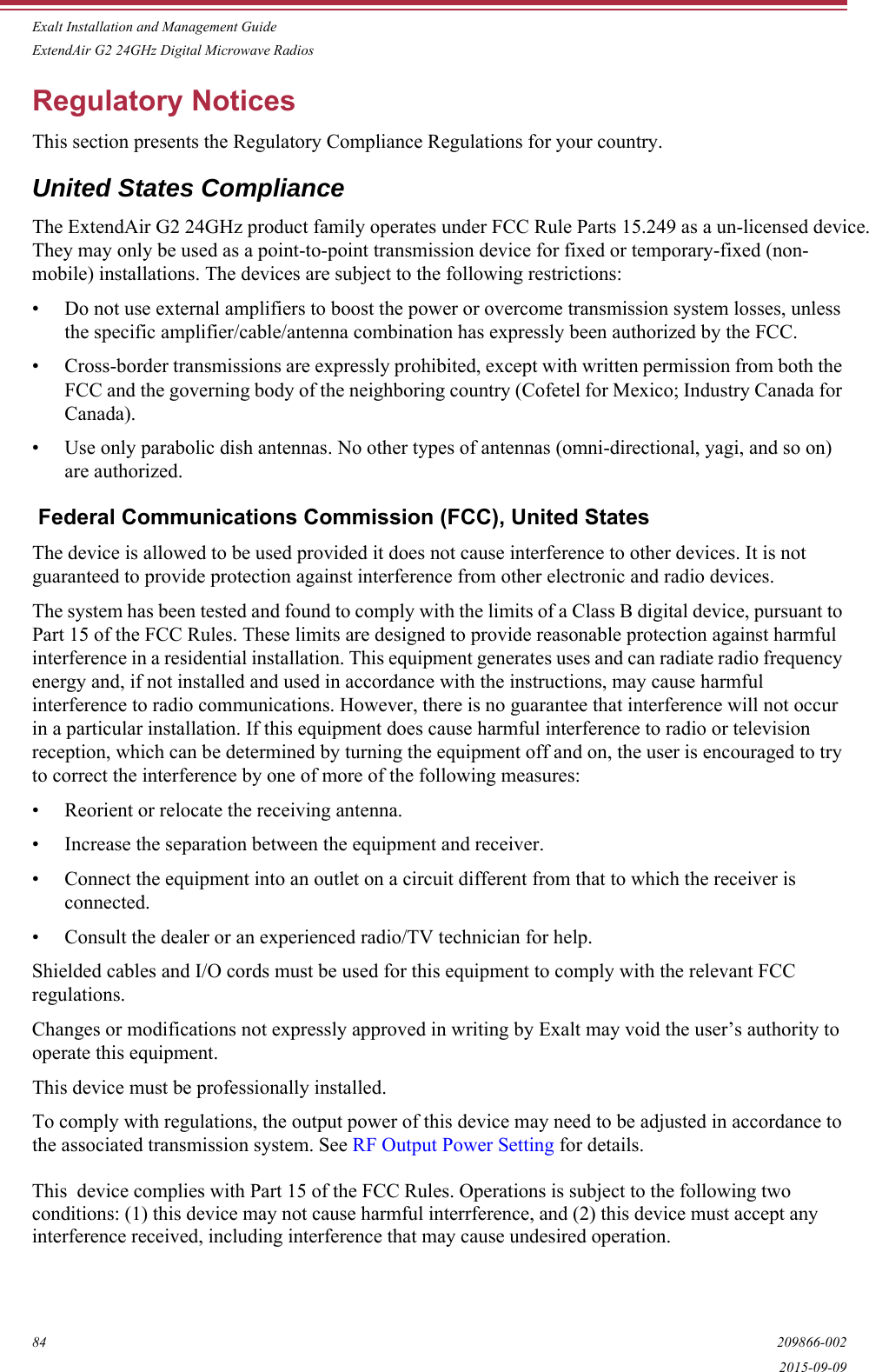 Exalt Installation and Management GuideExtendAir G2 24GHz Digital Microwave Radios84 209866-0022015-09-09Regulatory NoticesThis section presents the Regulatory Compliance Regulations for your country.United States ComplianceThe ExtendAir G2 24GHz product family operates under FCC Rule Parts 15.249 as a un-licensed device. They may only be used as a point-to-point transmission device for fixed or temporary-fixed (non-mobile) installations. The devices are subject to the following restrictions:• Do not use external amplifiers to boost the power or overcome transmission system losses, unless the specific amplifier/cable/antenna combination has expressly been authorized by the FCC. • Cross-border transmissions are expressly prohibited, except with written permission from both the FCC and the governing body of the neighboring country (Cofetel for Mexico; Industry Canada for Canada).• Use only parabolic dish antennas. No other types of antennas (omni-directional, yagi, and so on) are authorized.  Federal Communications Commission (FCC), United StatesThe device is allowed to be used provided it does not cause interference to other devices. It is not guaranteed to provide protection against interference from other electronic and radio devices.The system has been tested and found to comply with the limits of a Class B digital device, pursuant to Part 15 of the FCC Rules. These limits are designed to provide reasonable protection against harmful interference in a residential installation. This equipment generates uses and can radiate radio frequency energy and, if not installed and used in accordance with the instructions, may cause harmful interference to radio communications. However, there is no guarantee that interference will not occur in a particular installation. If this equipment does cause harmful interference to radio or television reception, which can be determined by turning the equipment off and on, the user is encouraged to try to correct the interference by one of more of the following measures:• Reorient or relocate the receiving antenna.• Increase the separation between the equipment and receiver.• Connect the equipment into an outlet on a circuit different from that to which the receiver is connected.• Consult the dealer or an experienced radio/TV technician for help.Shielded cables and I/O cords must be used for this equipment to comply with the relevant FCC regulations.Changes or modifications not expressly approved in writing by Exalt may void the user’s authority to operate this equipment.This device must be professionally installed.To comply with regulations, the output power of this device may need to be adjusted in accordance to the associated transmission system. See RF Output Power Setting for details. This  device complies with Part 15 of the FCC Rules. Operations is subject to the following twoconditions: (1) this device may not cause harmful interrference, and (2) this device must accept any interference received, including interference that may cause undesired operation. 