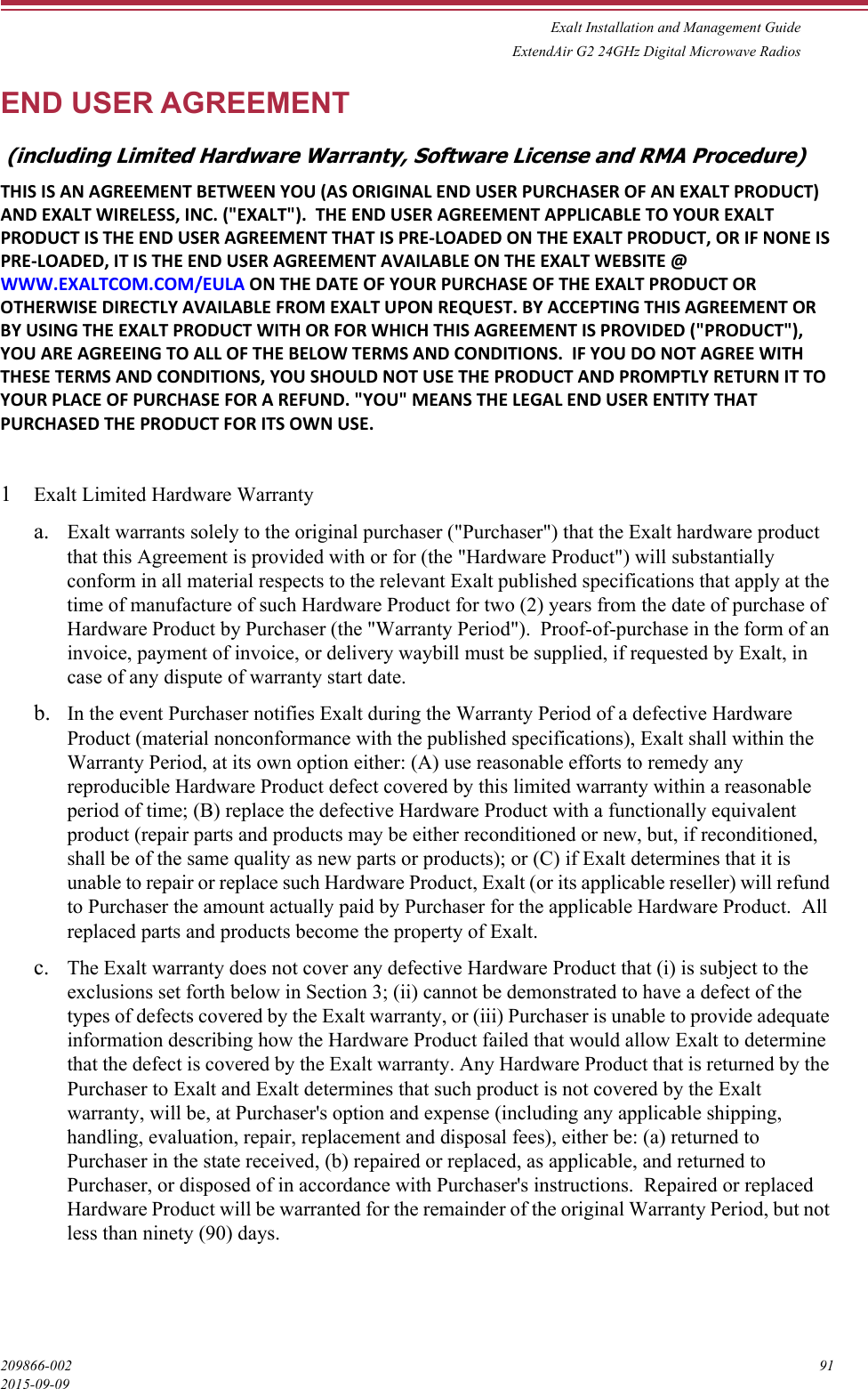 Exalt Installation and Management GuideExtendAir G2 24GHz Digital Microwave Radios209866-002 912015-09-09END USER AGREEMENT (including Limited Hardware Warranty, Software License and RMA Procedure)THIS IS AN AGREEMENT BETWEEN YOU (AS ORIGINAL END USER PURCHASER OF AN EXALT PRODUCT) AND EXALT WIRELESS, INC. (&quot;EXALT&quot;).  THE END USER AGREEMENT APPLICABLE TO YOUR EXALT PRODUCT IS THE END USER AGREEMENT THAT IS PRE-LOADED ON THE EXALT PRODUCT, OR IF NONE IS PRE-LOADED, IT IS THE END USER AGREEMENT AVAILABLE ON THE EXALT WEBSITE @ WWW.EXALTCOM.COM/EULA ON THE DATE OF YOUR PURCHASE OF THE EXALT PRODUCT OR OTHERWISE DIRECTLY AVAILABLE FROM EXALT UPON REQUEST. BY ACCEPTING THIS AGREEMENT OR BY USING THE EXALT PRODUCT WITH OR FOR WHICH THIS AGREEMENT IS PROVIDED (&quot;PRODUCT&quot;), YOU ARE AGREEING TO ALL OF THE BELOW TERMS AND CONDITIONS.  IF YOU DO NOT AGREE WITH THESE TERMS AND CONDITIONS, YOU SHOULD NOT USE THE PRODUCT AND PROMPTLY RETURN IT TO YOUR PLACE OF PURCHASE FOR A REFUND. &quot;YOU&quot; MEANS THE LEGAL END USER ENTITY THAT PURCHASED THE PRODUCT FOR ITS OWN USE. 1Exalt Limited Hardware Warranty a. Exalt warrants solely to the original purchaser (&quot;Purchaser&quot;) that the Exalt hardware product that this Agreement is provided with or for (the &quot;Hardware Product&quot;) will substantially conform in all material respects to the relevant Exalt published specifications that apply at the time of manufacture of such Hardware Product for two (2) years from the date of purchase of Hardware Product by Purchaser (the &quot;Warranty Period&quot;).  Proof-of-purchase in the form of an invoice, payment of invoice, or delivery waybill must be supplied, if requested by Exalt, in case of any dispute of warranty start date. b. In the event Purchaser notifies Exalt during the Warranty Period of a defective Hardware Product (material nonconformance with the published specifications), Exalt shall within the Warranty Period, at its own option either: (A) use reasonable efforts to remedy any reproducible Hardware Product defect covered by this limited warranty within a reasonable period of time; (B) replace the defective Hardware Product with a functionally equivalent product (repair parts and products may be either reconditioned or new, but, if reconditioned, shall be of the same quality as new parts or products); or (C) if Exalt determines that it is unable to repair or replace such Hardware Product, Exalt (or its applicable reseller) will refund to Purchaser the amount actually paid by Purchaser for the applicable Hardware Product.  All replaced parts and products become the property of Exalt. c. The Exalt warranty does not cover any defective Hardware Product that (i) is subject to the exclusions set forth below in Section 3; (ii) cannot be demonstrated to have a defect of the types of defects covered by the Exalt warranty, or (iii) Purchaser is unable to provide adequate information describing how the Hardware Product failed that would allow Exalt to determine that the defect is covered by the Exalt warranty. Any Hardware Product that is returned by the Purchaser to Exalt and Exalt determines that such product is not covered by the Exalt warranty, will be, at Purchaser&apos;s option and expense (including any applicable shipping, handling, evaluation, repair, replacement and disposal fees), either be: (a) returned to Purchaser in the state received, (b) repaired or replaced, as applicable, and returned to Purchaser, or disposed of in accordance with Purchaser&apos;s instructions.  Repaired or replaced Hardware Product will be warranted for the remainder of the original Warranty Period, but not less than ninety (90) days. 