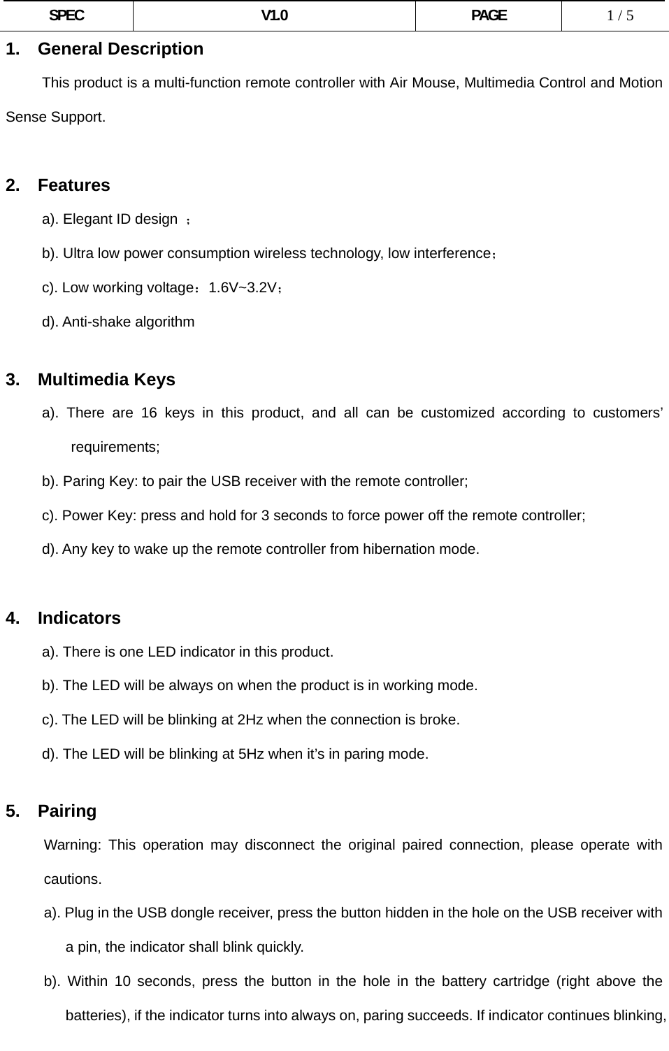  SPEC V1.0 PAGE   1 / 5 1. General Description           This product is a multi-function remote controller with Air Mouse, Multimedia Control and Motion Sense Support.  2. Features      a). Elegant ID design ；           b). Ultra low power consumption wireless technology, low interference；      c). Low working voltage：1.6V~3.2V；      d). Anti-shake algorithm       3. Multimedia Keys      a). There are 16 keys in this product, and all can be customized according to customers’ requirements; b). Paring Key: to pair the USB receiver with the remote controller;           c). Power Key: press and hold for 3 seconds to force power off the remote controller;           d). Any key to wake up the remote controller from hibernation mode.  4. Indicators a). There is one LED indicator in this product. b). The LED will be always on when the product is in working mode. c). The LED will be blinking at 2Hz when the connection is broke. d). The LED will be blinking at 5Hz when it’s in paring mode.  5.  Pairing Warning: This operation may disconnect the original paired connection, please operate with cautions. a). Plug in the USB dongle receiver, press the button hidden in the hole on the USB receiver with a pin, the indicator shall blink quickly. b). Within 10 seconds, press the button in the hole in the battery cartridge (right above the batteries), if the indicator turns into always on, paring succeeds. If indicator continues blinking, 