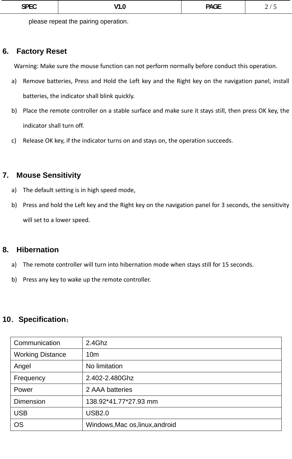  SPEC V1.0 PAGE   2 / 5 please repeat the pairing operation.  6.  Factory Reset Warning:Makesurethemousefunctioncannotperformnormallybeforeconductthisoperation.a) Removebatteries,PressandHoldtheLeftkeyandtheRightkeyonthenavigationpanel,installbatteries,theindicatorshallblinkquickly.b) Placetheremotecontrolleronastablesurfaceandmakesureitstaysstill,thenpressOKkey,theindicatorshallturnoff.c) ReleaseOKkey,iftheindicatorturnsonandstayson,theoperationsucceeds.  7.  Mouse Sensitivity a) Thedefaultsettingisinhighspeedmode,b) PressandholdtheLeftkeyandtheRightkeyonthenavigationpanelfor3seconds,thesensitivitywillsettoalowerspeed.8.  Hibernation a) Theremotecontrollerwillturnintohibernationmodewhenstaysstillfor15seconds.b) Pressanykeytowakeuptheremotecontroller.     10．Specification：  Communication 2.4Ghz Working Distance  10m Angel No limitation Frequency 2.402-2.480Ghz Power  2 AAA batteries Dimension 138.92*41.77*27.93 mm USB USB2.0 OS Windows,Mac os,linux,android   