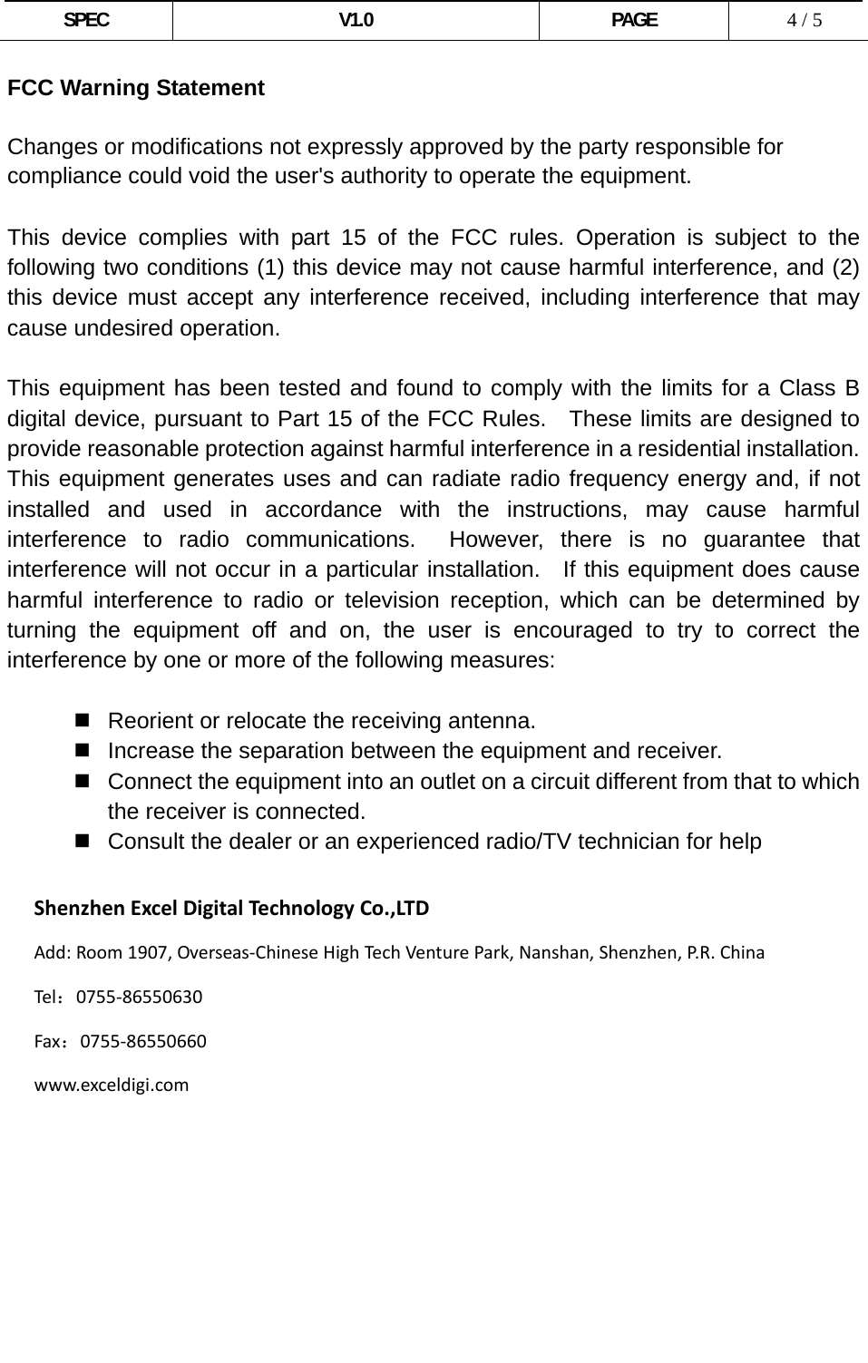  SPEC V1.0 PAGE   4 / 5 FCC Warning Statement  Changes or modifications not expressly approved by the party responsible for compliance could void the user&apos;s authority to operate the equipment.  This device complies with part 15 of the FCC rules. Operation is subject to the following two conditions (1) this device may not cause harmful interference, and (2) this device must accept any interference received, including interference that may cause undesired operation.  This equipment has been tested and found to comply with the limits for a Class B digital device, pursuant to Part 15 of the FCC Rules.  These limits are designed to provide reasonable protection against harmful interference in a residential installation. This equipment generates uses and can radiate radio frequency energy and, if not installed and used in accordance with the instructions, may cause harmful interference to radio communications.  However, there is no guarantee that interference will not occur in a particular installation.  If this equipment does cause harmful interference to radio or television reception, which can be determined by turning the equipment off and on, the user is encouraged to try to correct the interference by one or more of the following measures:    Reorient or relocate the receiving antenna.   Increase the separation between the equipment and receiver.   Connect the equipment into an outlet on a circuit different from that to which the receiver is connected.   Consult the dealer or an experienced radio/TV technician for help  ShenzhenExcelDigitalTechnologyCo.,LTDAdd:Room1907,Overseas‐ChineseHighTec hVenturePark,Nanshan,Shenzhen,P. R . ChinaTel：0755‐86550630Fax：0755‐86550660www.exceldigi.com